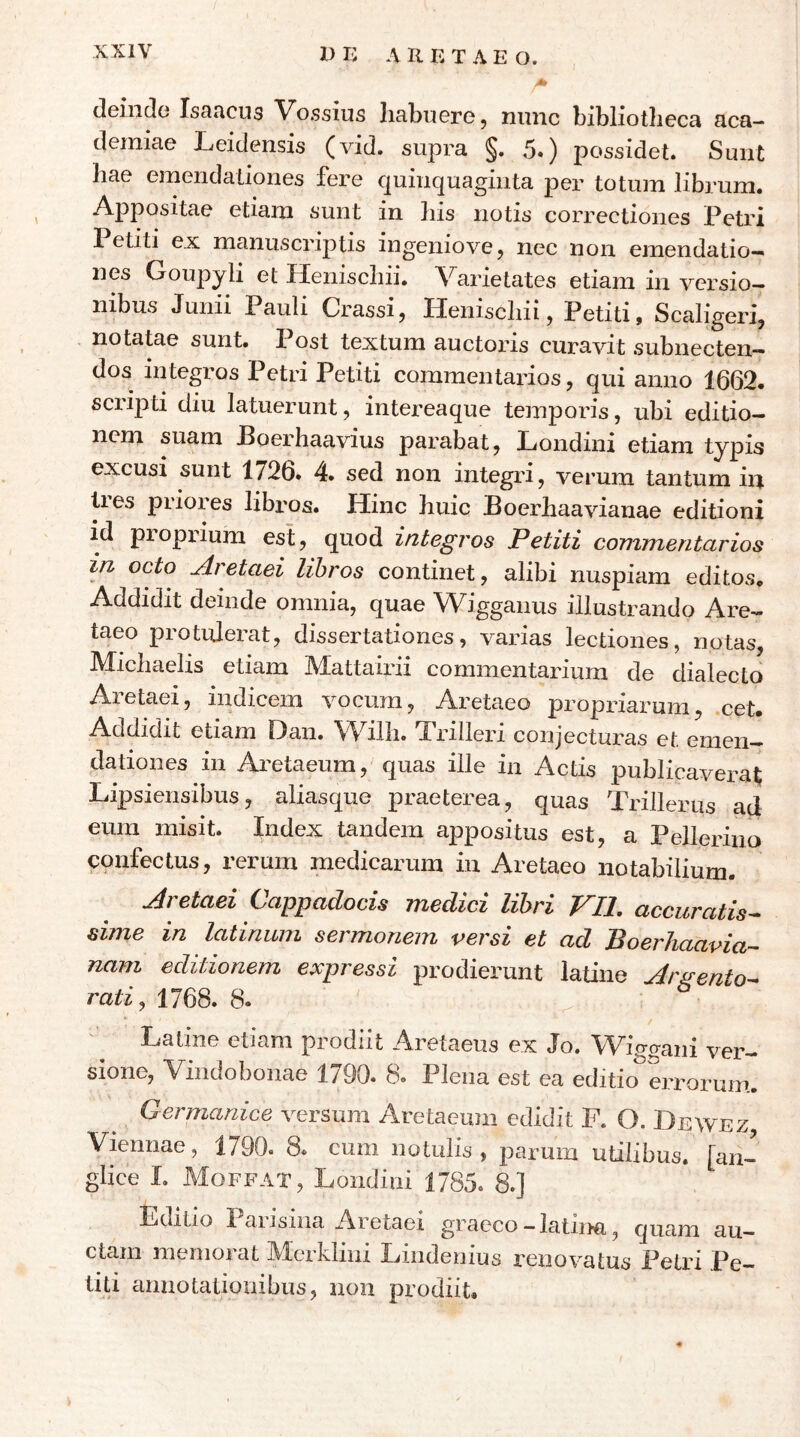 Ζ) E Λ Β. E Τ Λ E Ο. «> deinde Isancus Vossius liabuere, nunc bibliotheca aca- demiae Leidensis (vid. supra §. 5.) possidet. Sunt hae emendationes fere quinquaginta per totum librum. Appositae etiam sunt in his notis correctiones Petri Petiti ex manuscriptis ingeniovej nec non emendatio- nes Goupyli et Henischii. \^arietates etiam in versio- nibus Junii Pauli Crassi, Henischii, Petiti, Scaligeri, notatae sunt. Post textum auctoids curavit subnecten- dos integros Petri Petiti commentarios, qui anno 1662. scripti diu latuerunt, intereaque temporis, ubi editio- nem suam Poerhaavius parabat, Londini etiam typis excusi sunt 1726. 4. sed non integid, verum tantum in ties piioies libiOs. Hinc huic Boerhaavianae editioni id propidum est, quod integros Petiti commentarios in octo Aretaei libros continet, alibi nuspiam editos. Addidit deinde omnia, quae Wigganus illustrando Are— taeo protulerat, dissertationes, varias lectiones, notas, Micliaelis etiam Mattairii commentarium de dialecto Aretaei, indicem vocum, Aretaeo propriarum, cet. Addidit etiam Oan. Willi. J^rilleri conjecturas et emen- dationes in Aretaeum, quas ille in Actis publicaverat Lipsiensibus, aliasque praeterea, quas TriJlerus ad eum misit. Index tandem appositus est, a Pelleriiio confectus, rerum medicarum in Aretaeo notabilium. Aretaei Cappadocis medici libri VIl, accuratis^ sime in latinum sermonem versi et ad Boerhaavia- nam editionem expressi prodierunt iatine Aigen^o^ rati, 1768. 8. Latine etiam prodiit Aretaeus ex Jo. Wigffani ver- sione, Vindobonae 1790. 8. Plena est ea editio^errorum. Germanice versum Aretaeum edidit F. O. Dewez, Viennae, 1790. 8. cum notulis , parum utilibus, [an- glice 1. Moffat, Londini 1785. 8.] Editio laiisina Aretaei graeco—latina, quam au- ctam memorat Mcrklini Lindenius i'enovatus Petri Pe- titi annotationibus, non prodiit.