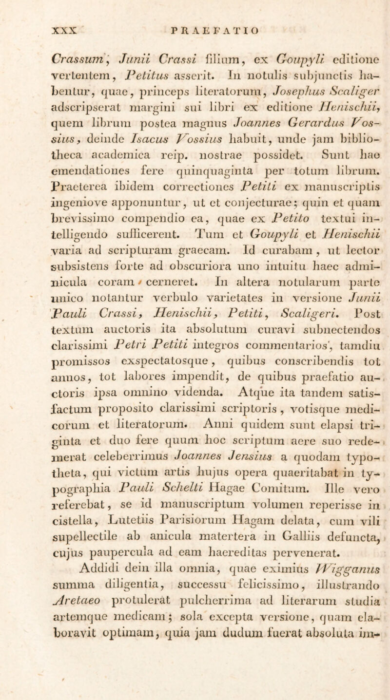 Crassinn] Junii Crassi filium, ex ΟοιιργΙΙ editione vcrteiiLem, Petitus asserit. In notulis subjunctis lia- Lentur, quae, princeps literatoruni, Josephus Scaliger adseripserat margini sui libri ex editione JletiiscJiiiy quem librum postea magnus Joannes Gerardus Pos- sitis, deinde Isaeus Prossius liabuit, unde jam biblio- tlieca academica reij:). nostrae possidet. Sunt liao emendationes fere quinquaginta per totum librum. Praeterea ibidem correctiones Petiti ex manuscriptis ingeniove apponuntur, ut et conjecturae; quin et quam brevissimo com^^endio ea, quae ex Petito textui in- telligendo sullicerent. Tum et Goupyii et Henischii Λaria ad scripturam graecam. Id curabam , ut lector subsistens forte ad obscuriora uno intuitu haec admi- nicula coram / cerneret. In altera notularum ])arte unico notantur verbulo varietates in versione Junii pauli Crassi, Henischii, Petiti^ Scaligeri. Post textum auctoris ita absolutum curavi subnectendos clarissimi Petri Petiti integros commentarios', tarndiu promissos exspectatosque, quibus conscribendis tot annos, tot labores impendit, de quibus praefatio au- ctoris ipsa omnino videnda. Atque ita tandem satis- factum proposito clarissimi scriptoris , votisque medi- corum et literatorum. Anni quidem sunt elapsi tri- ginta et duo fere quum hoc scriptum aere suo rede- merat celeberrimus Joannes Jensius a quodam typo- theta, qui victum artis hujus opera quaeritabat in ty- pographia Pauli Schelti Hagae Comitum. Ille vero referebat, se id manuscriptum Λmlumen reperisse in cistella, Lutetiis Parisiorum Hagam delata, cum vili supellectile ab anicula matertera in Galliis defuncta, cujus paupercula ad eam haereditas pervenerat. Addidi dein illa omnia, quae eximius iPigganiis summa diligentia, successu felicissimo, illustrando Aretaeo protulerat pulcherrima ad literarum studia ai-temque medicam; sola excepta versione, quam ela- boravit optimam, quia jam dudum fuerat absoluta in>-