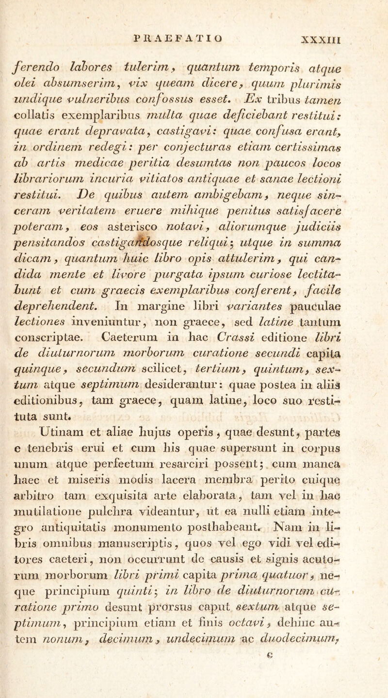 ferendo labores tulerim, quantum temporis atque olei abswnserimj vix queam dicere^ quum plurimis undique vulneribus confossus esset. Ex tribus tamen collads exemplaribus multa quae deficiebant restitui: quae erant depravata^ castigavi: quae confusa eranty in ordinem redegi: per conjecturas etiam certissimas ab artis medicae peritia clesumtas non paucos locos librariorum incuria vitiatos anticpiae et sanae lectioni restitui. De quibus autem ambigebam y neque sin-^ ceram veritatem eruere miliique penitus satisjacere poteram y eos asterisco notaviy aliorumque judiciis pe?isitandos castigaifdoscpue reliqui utque in summa dicam y quantum huic libro opis attulerim y qui can^ dida mente et livore purgata ipsum curiose lectita-^ hunt et cum graecis exemplaribus conjerent^ facile deprehendent. In margine libri variantes pauOulae lectiones inveniuntur, non graece, sed latine tantum conscriptae. Caeterum in hac Crassi editione libri de diuturnorum morborum curatione secundi capita quinque y secundum scilicet, tertium y quintum y sex^ tum atque septimum desiderantur: quae postea in aliia editionibus, tam graece, quam latine, loco suo resti- tuta sunt. Utinam et aliae hujus operis , quae desRnt^ parteis e tenebris erui et cum his quae supersunt in corpus unum atque perfectum resarciri possent 5 cum manca haec et miseris modis lacera membra perito cuique arbitro tam exquisita arte elaborata, tam vel in hao mutilatione pulchra videantur, ut ea nulli etiam inte- gro antiquitatis monumento posthabeant. Nam in li- bris omnibus manuscriptis, quos vel ego vidi vel edi- tores caeteid, non occurrunt de causis et signis acuto- rum morborum libri primi capita p/vVnn quatuory ne- que principium quinti; in libro de diuturnorum cU^. > ratione primo desunt prorsus caput sextum atque se- ptimum, principium etiam et finis octavi $ dehinc au- tem nonum, decimum, undecimura ac duodecimum^