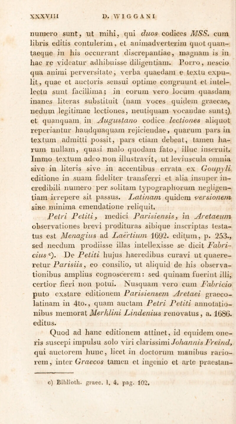 numero sunt, ut mihi, qui duos codices MSS* cum libris edilis contulerim , et animadverterim quotquan- taeque in his occurrant discrepantiae, magnam is in hac re videatur adhibuisse diligentiam. Porj-o, nescio qua animi perversitate, verba quaedam e textu expu- lit, quae et auctoris sensui optime congruunt et intel- lectu sunt facillima; in eorum vero locum quasdam inanes literas substituit (nam Yoces quideni graecae, nedum legitimae lectiones, neutiquani vocandae sunt;) et quanquam in ^lugustano codice lectiones aliquot reperiantur haudquaquam rejiciendae, quarum pars in textum admitti possit, pars etiam debeat, tamen ha- rum uullain, quasi malo quodam fato, illuc inseruit. Immo textum adeo non illustravit, ut leviuscula omnia sive in literis sive in accentibus errata ex Qoupyli editione in suam fideliter transferri et alia insuper in- credibili numero per solitam typographoruin negligen- liam irrepere sit passus. Latinam quidem versionem sine minima emendatione reliquit, Petri Petiti y medici Parisiensis, in Aretaeum observationes brevi prodituras sibique inscriptas testa- tus est Menagius ad Laertium 1692. editum, p. 253., sed necdum prodiisse illas intellexisse se dicit Fabri- cius ‘^). De Petiti hujus haeredibus curavi ut quaere- retur Parisiis, eo consilio, ut aliquid de his observa- tionibus amplius cognoscerem: sed quinam fuerint illi, certior heri non potui. Nusquam vero cum Fabricio puto exstare editionem Parisiensem Aretaei graeco- latinam in 4to., quam auctam Petri Petiti annotatio- nibus memorat Merklini Lindenius renovatus, a. 1686. editus. Quod ad hanc editionem attinet, id equidem one- ris suscepi impulsu solo viri devissimi JoJiantiis Freind, qui auctorem hunc, licet in doctorum manibus rario- rem, inter Graecos tamen et ingenio et arte praestan- c) Biblioth. graec. 1, 4. pag. 102»