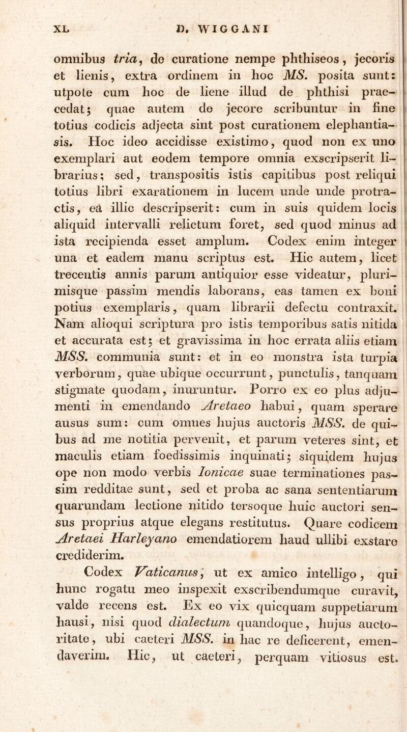 omnibus tria^ do curatione nempe pbthiseos, jecoris et lienis, extra ordinem in hoc MS. posita sunt: utpote cum hoc de liene illud de phthisi prae- cedat; quae autem de jecore scribuntur in fine totius codicis adjecta sint post curationem elephantia- sis. Hoc ideo accidisse existimo, quod non ex uno exemplari aut eodem tempore omnia exscripserit li- brarius; sed, transpositis istis capitibus post reliqui totius libri exarationem in lucem unde unde protra- ctis, ea illic descripserit; cum in suis quidem locis aliquid intervalli relictum foret, sed quod minus ad ista recipienda esset amplum. Codex enim integer una et eadem manu scriptus est. Hic autem, licet trecentis annis parum antiquior esse videatur, pluri- misque passim mendis laborans, eas tamen ex boni po tius exemplaris, quam librarii defectu contraxit. Nam alioqui scriptura pro istis temporibus satis nitida et accurata est; et gravissima in hoc errata aliis etiam MSS, communia sunt: et in eo monstra ista turpia verborum, quae ubique occurrunt, punctulis, tanquam stigmate quodam, inuruntur. Porro ex eo plus adju- menti in emendando Aretaeo habui, quam sperare ausus sum; cum omnes hujus auctoris MSS, de qui- bus ad me notitia pervenit, et parum veteres sint, et maculis etiam foedissimis inquinati; siquidem hujus ope non modo verbis Ionicae suae terminationes pas- sim redditae sunt, sed et proba ac sana sententiarum quarundam lectione nitido tersoque huic auctori sen- sus proprius atque elegans restitutus. Quare codicem Aretaei Harleyano emendatiorem haud ullibi exstare crediderim. Codex Vaticanus \ ut ex amico intelligo, qui hunc rogatu meo inspexit exscribendumque curavit, valde recens est. Ex eo vix quicquam suppetiarum hausi, nisi quod dialectuni quandoque, hujus aucto- ritate , ubi caeteri MSS, in hac re deficerent, emen- daverim. Hic, ut caeteri, perquam vitiosus est.