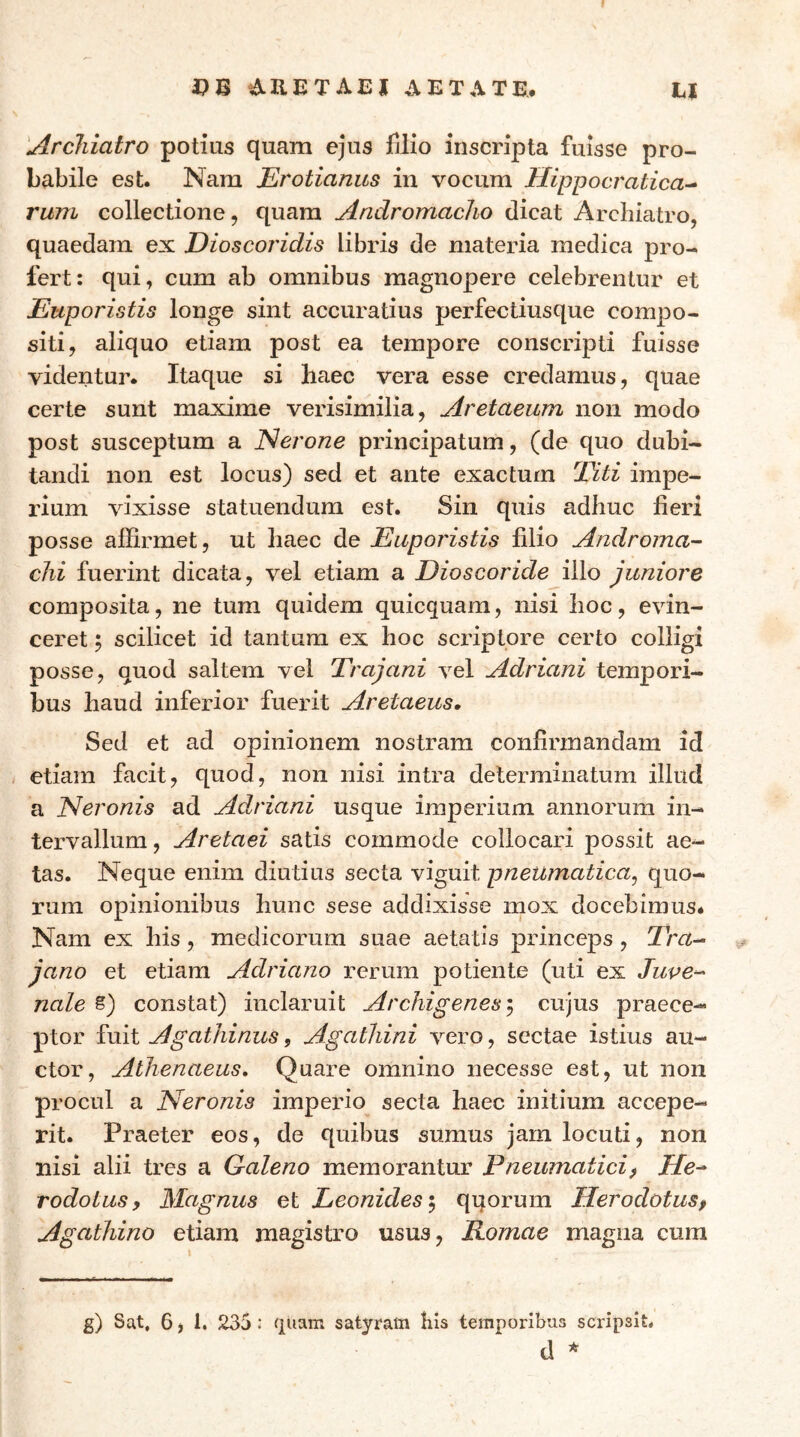 ί>Β dUETAEJ AETATE· EI 'Archiatro potius quam ejus filio inscripta fuisse pro- babile est. Nam Erotianus in vocum Hippocratica^ rum collectione, quam Andromacho dicat Archiatro, quaedam ex Dioscoridis libris de materia medica pro- fert: qui, cum ab omnibus magnopere celebrentur et Euporistis longe sint accuratius perfectiusque compo- siti, aliquo etiam post ea tempore conscripti fuisse videntur. Itaque si haec vera esse credamus, quae certe sunt maxime verisimilia, Aretaeum non modo post susceptum a JSerone principatum, (de quo dubi- tandi non est locus) sed et ante exactum 2^ti impe- rium vixisse statuendum est. Sin quis adhuc fieri posse affirmet, ut haec de Euporistis filio Androma- chi fuerint dicata, vel etiam a Dioscoride illo juniore composita, ne tum quidem quicquam, nisi hoc, evin- ceret 5 scilicet id tantum ex hoc scriptore certo colligi posse, quod saltem vel Trajani vel Adriani tempori- bus haud inferior fuerit Asetaeus, Sed et ad opinionem nostram confirmandam id etiam facit, quod, non nisi intra determinatum illud a ISieronis ad Adriani usque imperium annorum in- tervallum , Aretaei satis commode collocari possit ae·- tas. Neque enim diutius secta viguit pneumatica^ quo- rum opinionibus hunc sese addixisse mox docebimus· Nam ex his, medicorum suae aetatis princeps, T’m- jano et etiam Adriano rerum potiente (uti ex Juve^ nale §) constat) inclaruit Archigenes ^ cujus praece- ptor fuit Agathinus, Agathini vero, sectae istius au- ctor, Athenaeus, Quare omnino necesse est, ut non procul a ISieronis imperio secta haec initium accepe- rit. Praeter eos, de quibus sumus jam locuti, non nisi alii tres a Galeno memorantur Pneumatici) He^ rodotus) Magnus et Leonides i qqorum Herodotusf Agathino etiam magistro usus, Romae magna cura g) Sat, 6, 1. 235: quam satyram Kis temporibus scripsit, d ^