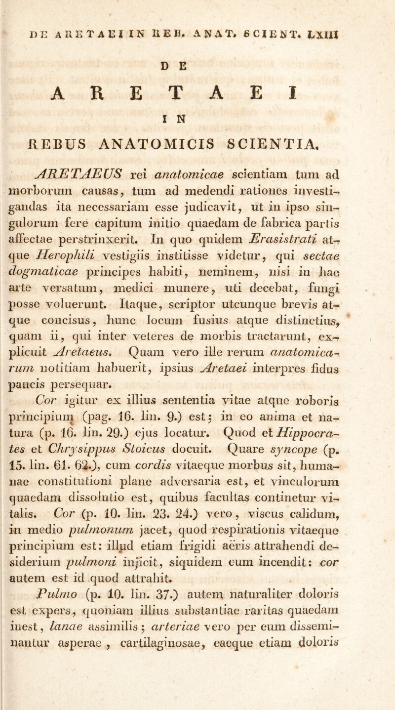 DE ΑΕΕΤΑΕί IN 31E B, ΑΝΛΤ, 6CIENT. EXUI D E A R E T A E I I N REBUS ANATOMICIS SCIENTIA· yillETAEUS rei anatomicae scientiam tum ad morborum causas, tum ad medendi rationes investi- gandas ita necessariam esse judicavit, ut in ipso sin- gulorum fere capitum initio quaedam de fabrica partis allectae perstrinxerit. In quo quidem Erasistrati at- que EierophiLi vestigiis institisse videtur, qui sectae dogmaticae principes habiti, neminem, nisi in hac arte versatum, medici munere, uti decebat, fungi posse voluerunt. Itaque, scriptor utcunque brevis at- que concisus, hunc locum fusius atque distinctius, quam ii, qui inter veteres de morbis tractarunt, ex- plicuit Aretaeus. Quam vero ille rerum anatomica- rum notitiam habuerit, ipsius Aretaei interpres lidus paucis persequar. Cor igitur ex illius sententia vitae atque roboris principiuin (pag. 16. lin. 9*) est^ in eo anima et na- tura (p. 16. lin. 29.) ejus locatm*. Quod et Hippocra- tes et Chrysippus Stoicus docuit. Quare syncope (p, 15. lin. 61. 62.), cum cordis vitaeque morbus sit, huma- nae constitutioni plane adversaria est, et vinculorum quaedam dissolutio est, quibus facultas continetur vi- talis. Cor (p. 10. lin. 23. 24.) vero, viscus calidum, in medio pulmonum jacet, quod respirationis vitaeque principium est: illud etiam frigidi aeris attrahendi de- siderium pulmoni injicit, siquidem eum incendit: cor autem est id quod attrahit. Pulmo (p. 10. lin. 37·) autem naturaliter doloris est expers, quoniam illius substantiae raritas quaedam inest, lanae assimilis \ arteriae vero per eum dissemi- nantur asperae , cartilaginosae, eaeque etiam doloris