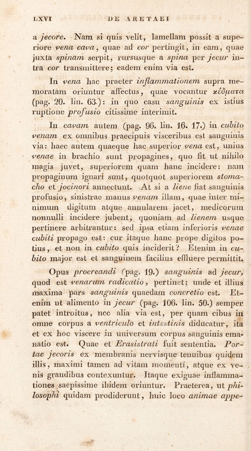 Ά jecore. Nam si quis velit, lamellam possit a supe- riore vena cava^ quae ad cor pertingit, in eam, quae juxta spinam serpit, rursusque a spina per jecur in- tra cor transmittere 5 eadem enim via est. In vena hac praeter inflammationem supra me- moratam oriuntur alFectus, quae vocantur κέδματα (pag. 20. lin. 63.): in quo casu sanguinis ex istius ruptione profusio citissime interimit. In cavam autem (pag. 96. lin. 16. 17.) in cuhito venam ex omnibus praecipuis visceribus est sanguinis via: haec autem quaeque hac superior vena est, unius venae in brachio sunt propagines, quo iit ut nihilo magis juvet, superiorem quam hanc incidere: nam propaginum ignari sunt, quotquot superiorem stoma- cho et jocinori annectunt. At si a liene fiat sanguinis profusio, sinistrae manus illam, quae inter mi- nimum digitum atque annularem jacet, medicorum nonnulli incidere jubent, quoniam ad lienem usque pertinere arbitrantur: sed ipsa etiam inferioris venae cubiti propago est: cur itaque hanc prope digitos po- tius, et non in cubito quis inciderit? Etenim in cu- hito major est et sanguinem facilius effluere permittit. Opus procreandi (pag. 19«) sanguinis ad jecur^ quod est venarum radicatio ^ pertinet; unde et illius maxima pars sanguinis quaedam concretio est. Et- enim ut alimento in jecur (pag. 106. lin. 50.) semper patet introitus, nec alia via est, per quam cibus in omne corpus a ventriculo et intestinis diducatur, ita et ex hoc viscere in universum corpus sanguinis ema- natio est. Quae et Erasistrati fuit sententia. Por- tae jecoris ex membranis nervisque tenuibus quidem illis, maximi tamen ad vitam momenti, atque ex ve- nis grandibus contexuntur. Itaque exiguae inilamma- tiones saepissime ibidem oriuntur. Praeterea, ut plii· losophi quidam prodiderunt, huic loco animae cippe-