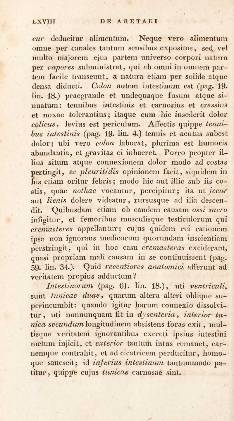 cur deducitur alimentum. Neque vero alimentum omne per canales tantum sensibus expositos, sed vel multo majorem ejus partem universo corpori natura per vapores subministrat, qui ab omni in omnem par- tem facile transeunt, a natura etiam per solida atque densa diducti. Colon autem intestinum est (pag. 19. lin. le.) praegrande et nndequaque fusura atque si- nuatum: tenuibus intestinis et carnosius et crassius et noxae tolerantius; itaque eum liic insederit dolor colicus y levius est periculum. Affectis quippe tenui- hus intestinis (pag. 19. liu. 4.) tenuis et acutus subest dolor; ubi vero colon laborat, plurima est humoris abundantia, et gravitas ei inhaeret. Porro propter il- lius situm atque connexionem dolor modo ad costas pertingit, ac pleuritidis opinionem facit, siquidem in Ilis etiam oritur febris; modo hic aut illic sub iis co- stis, quae nothae vocantur, percipitur; ita wX. jecur aut lienis dolere videatur, rursusque ad ilia descen- dit. Quibusdam etiam ob eandem causam ossi saero infigitur, et femoribus musculisque testiculorum qui cremasteres appellantur; cujus quidem rei rationem ipse non ignorans medicorum quorundam inscientiam perstringit, qui in hoc casu cremasteras exciderant, quasi propriam- mali causam in se continuissent (pag. 59. lin. 34.). Quid recentiores anatomici aiferunt ad veidtatem propius adductum? Intestinorum (pag. 61. lin. 18.), uti ventriculij sunt tunicae duae, quarum altera alteri oblique su- perincumbit: quando igitur harum connexio dissolvi- tur, ud nonnunquam fit in dysenteria, interior tu- nica secwnJwmlongitudinem absistens foras exit, mul- tisque veritatem ignorantibus excreti ipsius intestini metum injicit, et exterior tantum intus remanet, car- nemque contrahit, et ad cicatricem perducitur, homo- que sanescit; id inferius intestinum tantummodo pa- titur , quippe cujus tunicae carnosae sint.