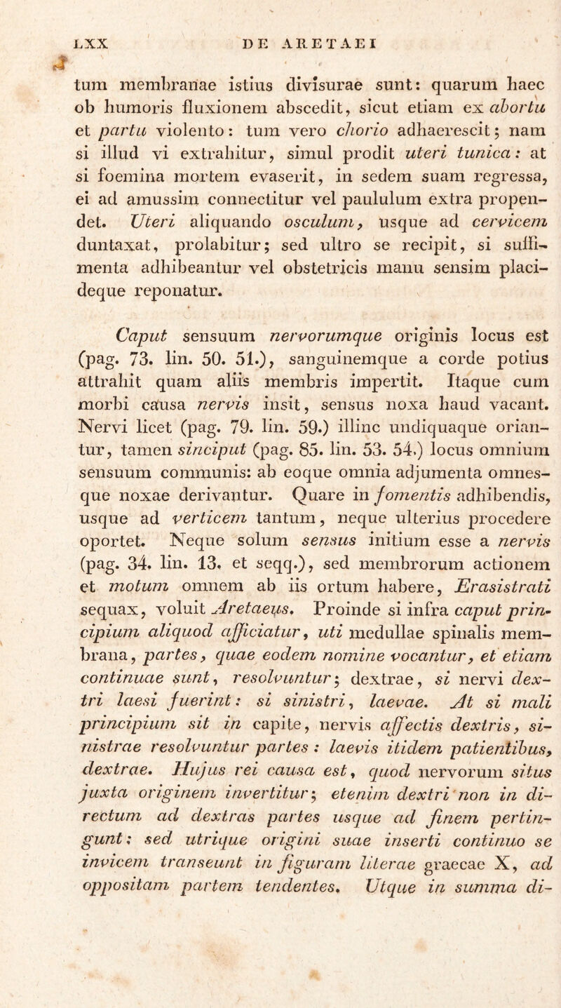 tura merabrariae istius divisurae sunt: quarura haec ob liuraoris fluxionem abscedit, sicut etiam ah ortu et partu violento: tura vero chorio adhaerescit; nam si illud vi extrahitur, simul prodit uteri tunica: at si foemina mortem evaserit, in sedem suam regressa, ei ad amussim connectitur vel paululum extra propen- det. TJteri aliquando osculum y usque ad cervicem duntaxat, prolabitur; sed ultro se recipit, si sufli- menta adhibeantur vel obstetricis manu sensim placi- deque reponatur. Caput sensuum nervorumque originis locus est (pag. 73. lin. 50. 51.), sanguinemque a corde potius attrahit quam aliis membris impertit. Itaque cum morbi causa nervis insit, sensus noxa haud vacant. Nervi licet 79. lin. 59.) illinc undiquaque orian- tur, tamen sinciput (pag. 85. lin. 53. 54.) locus omnium sensuum communis: ab eoque omnia adjumenta omnes- que noxae derivantur. Quare in fomentis adhibendis, usque ad verticem tantum, neque ulterius procedere oportet. Neque solum sensus initium esse a nervis (pag. 34. lin. 13. et seqq.), sed membrorum actionem et motum omnem ab iis ortum habere, Erasistrati sequax, \ο\ώΧ rlretaeus. Proinde si infra capwi przVz- cipium aliquod afficiatur j uti medullae spinalis mem- brana, partes^ quae eodem nomine vocantur, et etiam continuae sunt ^ resolvuntur dextrae, si nervi dex- tri laesi fuerint: si sinistri, laevae, ^t si mali principium sit in capite, nervis a[fectis dextris, si- nistrae resolvuntur partes : laevis itidem patientibus, dextrae, llujus rei causa est ^ quod nervorum situs juxta originem invertitur·,, etenim dextri'non in di- rectum ad dextras partes usque ad finem pertin- gunt : sed utrique origini suae inserti continuo se invicem transeunt in figuram Hierae graecae X, ad oppositam partem tendentes, Utque in summa di-