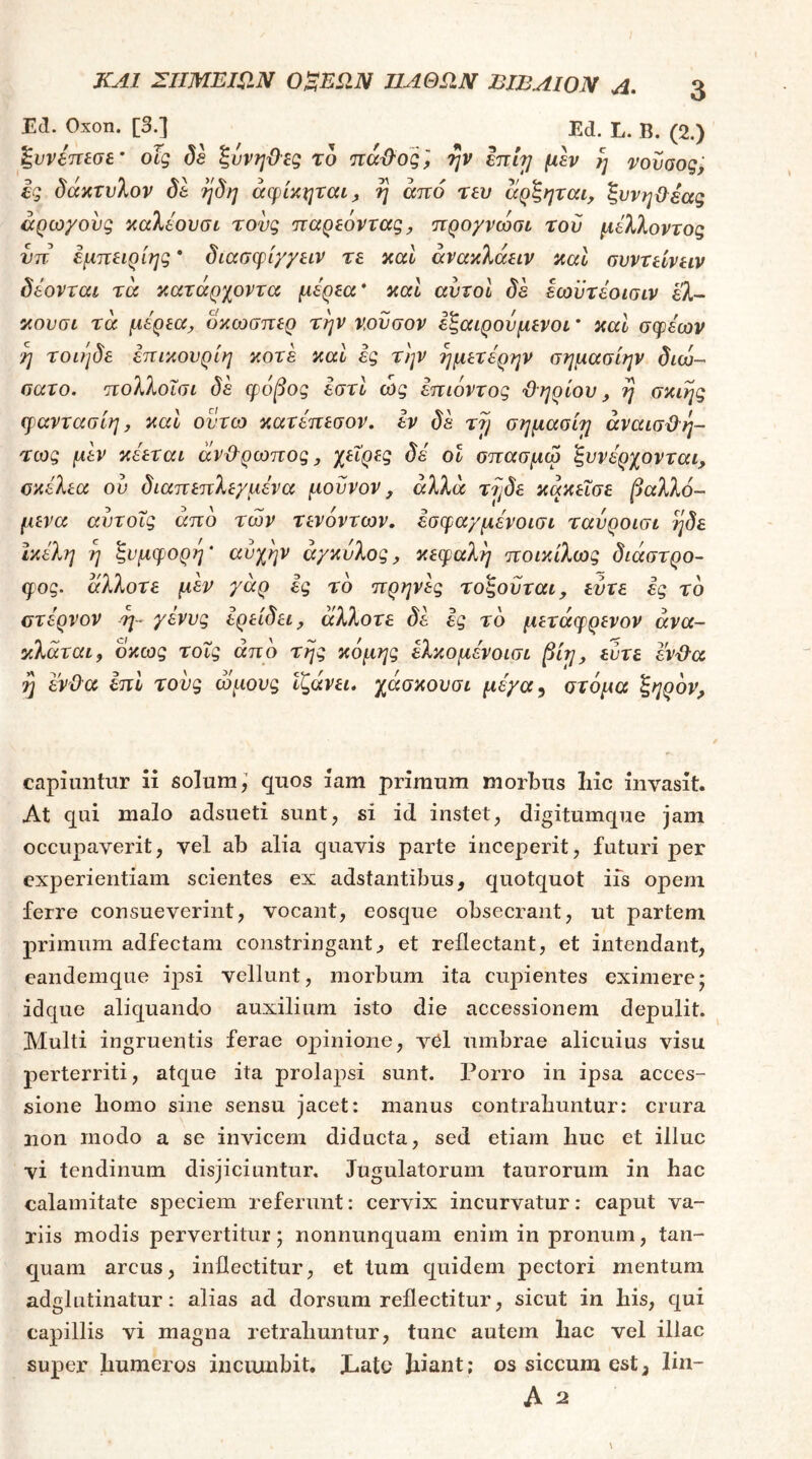 Ed. Oxon. [3.] Ed. L. B. (2.) ξυνδπεσε’ οϊς de ξυνηΌες το πάϋΌξ] ψ initj η vovaoq; Ig ^ακτι/λον de ηdη άφίκηταί^ η από τευ αρξηται, ζυνηΟεας άρωχους ^αλεουσί τονς παρεόντας^ προγνώσι τον μέλλοντος υπ εμπειρίης * όιασψίγγειν τε καί άνακλάειν καΐ συντείνειν όέονται τα κατάρχοντα μέρεα* καΐ αυτοί de εωϋτέοισιν ελ- κουσι τα μέρεα., οκωσπερ την ν,ουσον εξαιρούμενοι * καΐ σφέων η τοιιιδε επικονρίη κοτέ καί ές την ημετέρην σημασίην dico-' σατο. πολλοΐσι de φόβος εστί ώς επιόντος ϋηρίου, η σκιης φαντασίη, καΐ οντω κατέπεσον, εν de σημασίη άναισϋη- τως μεν κέεται άνϋ'ρωπος, χεΐρες d0 ον σπασμω ξυνέρχονται, οκέλεα ον dιaπεπλε/μέva μοννον, άλλα τ7jde κάκεΐσε βαλλό- μενα αντοΧς από των τενόντων, εσφα/μένοισι τανροισι ηδε Ικέλη η ξνμφορη' ανχην αγκύλος, κεφαλή ποικίλως διάστρο- φος. άλλοτε μέν γάρ ές το πρηνές τοξονται, εύτε ες τό οτέρνον η- γένυς ερείδει, άλλοτε δέ ές τό μετάφρενον ανα- κλάται, όκως τονς από της κόμης έλκομένοισι βίη, εντε εν'&α y ενϋα έπΙ τούς ωμούς Ιζάνει, χάσκουσι μέγα^ στόμα ξηρόν. capiuntur ii solum,’ quos iam primum morbus liic invasit. At qui malo adsueti sunt, si id instet, digitumque jam occupaverit, vel ab alia quavis parte inceperit, futuri per experientiam scientes ex adstantibus, quotquot iis opem ferre consueverint, vocant, eosque obsecrant, ut partem primum adfectam constringant^ et reflectant, et intendant, eandemque ipsi vellunt, morbum ita cupientes eximerej idque aliquando auxilium isto die accessionem depulit. Multi ingruentis ferae opinione, v6l umbrae alicuius visu perterriti, atque ita prolapsi sunt. Porro in ipsa acces- sione liomo sine sensu jacet: manus contrahuntur: crura non modo a se invicem diducta, sed etiam huc et illuc vi tendinum disjiciuntur. Jugulatorum taurorum in hac calamitate speciem referunt: cervix incurvatur: caput va- riis modis pervertitur; nonnunquam enim in pronum, tan- quam arcus, inflectitur, et tum quidem pectori mentum adglutinatur: alias ad dorsum reflectitur, sicut in his, qui capillis vi magna retrahuntur, tunc autem hac vel illae super humeros incumbit, Χ.αΙο hiant; os siccum est^ lin- Λ 2