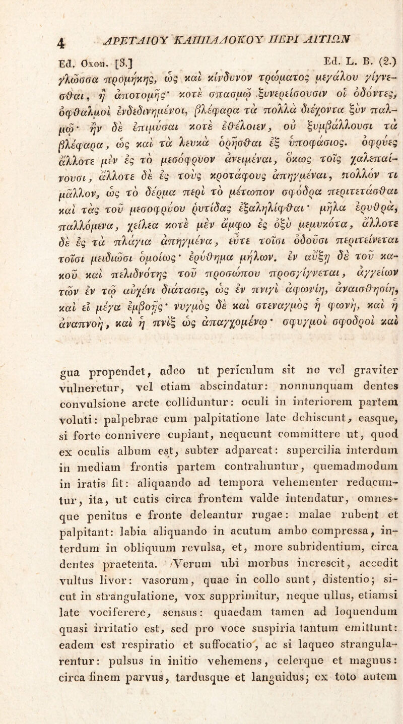 ΑΡΕΤΑΙΟΎ ΚΑΠΤΙΑ^ΙΟΚΟΎ ΠΕΡΙ Α1ΤΙΩ.Ν Ed. Οχοη. [3.] (2·) γλώσσα προμψης, ώς καΐ κίνδυνον τρώματοζ μεγάλου γίγνε- ϋ&αί, η άποτομηζ’ κοτέ σπασμω .ξννερείσουσιν οΐ δδόντεζ, οφ&αλμοί ενδεδινημενοί, βλέφαρα ra πολλά διέχοντα ξυν τταλ- μώ' ην δέ Ιπιμυσαι κοτέ έ&έλοιεν, ου ξυμβαλλουσι τα εξ υποφάσιος. οφρύες L, οκως τοΐζ χαλεπαί- νουσι J άλλοτε δε ές τους κροτάφους άπηγμέναι, ηολλόν τι μάλλον, ως το δέρμα περί το μέτωπον σ^)6δρα περιτετάσϋαι καΐ τάς του μεσοφρνου ρυτίδας εξαλφίφ&αι' μήλα έρυϋρα, παλλόμενα, χείλεα κοτέ μέν άμφω ες δξυ μεμυκότα, άλλοτε δέ ές τα πλάγια άπηγμένα, ευτε τοΐσι δδουσι περιτείνεται τοΤσι μειδιώσι ομοίως' ερύϋημα μήλων, εν αυξτ} δέ τον κα- κού καί πελιδνότης του προσιυπου προσγίγνεται, αγγείων των έν τω αυχένι διάτασις^ ώς εν πνιγί άφωνίη, αναισ&ηαίη^ καί εΐ μέγα έμβονς' νυγμός δέ καί στεναγμός ή φωνή, καΐ ή αναπνοή, καΐ ή πνίξ ώς άπαγχομένω· σφυγμοί σφοδροί καί gua propendet, adeo nt periculum sit ne vel graviter vulneretur, vel etiam abscindatur: nonnunquam dentes convulsione arcte colliduntur: oculi in interiorem partem voluti: palpebrae cum palpitatione late deliiscunt, easque, si forte connivere cupiant, nequeunt committere ut, quod ex oculis album est, subter adpareat: supercilia interdum in mediam frontis partem contraliuntur, quemadmodum in iratis fit: aliquando ad tempora vehementer reducun- tur, ita, ut cutis circa frontem valde intendatur, omnes- que penitus e fronte deleantur rugae: malae rubent et palpitant: labia aliquando in acutum ambo compressa, in- terdum in obliquum revulsa, et, more subridentium, circa dentes praetenta. /Verum ubi morbus increscit, accedit vultus livor: vasorum, quae in collo sunt, distentio· si- cut in strangulatione, vox supprimitur, neque ullus, etiamsi late vociferere, sensus: quaedam tamen ad loquendum quasi irritatio est, sed pro voce suspiria lantum emittunt: eadem est respiratio et suifocatio, ac si laqueo strangula- rentur: pulsus in initio vehemens, celerque et magnus: circa finem parvus, tardusque et languidus^ ex toto autem βλέφαρα, ώς καΐ τά λευκά ορήσ&αι άλλοτε μεν ές το μεσόφρυον άνειμέν