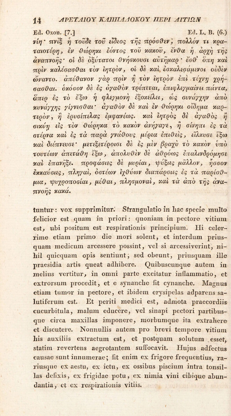 JEd. Oxon. .[7.] Ecl. L, B. (6.) vtri' ιτνίζ η τουδε του ειδεος της Ίτρόσ^εν, πολλόν τι κρα- ταιοτέρη, εν Ό'ωρηκι εόντος του κακού, ενϋα η ^^Χη τ^ηζ άναηνοης * ot δε οζύτατοι Όνησκουσι αυτημαρ * εσϋ- οπη καί •πρΙν καλέσασϋ'αί τον Ιητρον, οΐ δε καΐ, έσκαλεσάμενοι ούδεν ωναντο. άπέϋανον γαρ πριν η τον Ιητρον επί τέχνη χρη- σασϋαι. οκόσον δε ες αγαθόν τρέπεται, επιφλε/μαίνει πάντα, απερ ές το εζω η φλεχμονη έζοκείλει, wg ουνάγχην άπο κυνάγχ/ι^ γίγνεσϋαι' άγαϋον δέ καΐ εν Ό'ώρηκι οίδημα καρ- τερον, η ερυσίπελας εμφανέως. καΐ Ιητρος δε άγαϋος η <5ΐκύη είς τον ’&ώρηκα το κακόν άνη/α/ε, η σίνηπι ες τά οτέρνα καΐ ές τά παρά γνάθους μέρεα επιϋείς, εΊλκυσε εξω και διέπνενσε' μετεζετέροισι δέ ες μέν βραχύ το κακόν νπδ τοντέων άπετάϋη έξω, άπολνϋέν δέ άίΐρόως έπαλινδρόμησε και επανηξε. προφάσιες δέ μνρίαι, ηιυξιες μάλλον, ησσον εκκαυσιες, πληχαΙ, οστέων Ιχ&νων διαπάρσιες ες τά παρίσϋ'- μια, τρυχροποοίαι, μέ&αι, πλησμοναΙ, καί τά άπο της ανα- πνοής κακά. tuntur: vox supprimitur.' Strangulatio in Iiac specie multo felicior est quam in priori: quoniam in pectore vitium est, ubi positum est respirationis principium. Hi celer- rime etiam primo die mori solent, et interdum prius- quam medicum arcessere possint, vel si arcessiverint, ni- liil quicquam opis sentiunt, sed obeunt, priusquam ille praesidia artis queat adhibere. Quibuscunque autem in melius vertitur, in omni parte excitatur inflammatio, et extrorsum procedit, et e synanche fit cynanche. Magnus etiam tumor in pectore, et ibidem erysipelas adparens sa- lutiferum est. Et periti medici est, admota praecordiis cucurbitula, malum educere, vel sinapi pectori partibus- que circa maxillas imponere, morbumque ita extrahere et discutere. Nonnullis autem pro brevi tempore vitium his auxiliis extractum est, et postquam solutum ,esset, statim revertens aegrotantem suffocavit. Hujus adfectus causae sunt innumerae; fit enim ex frigore frequentius, ra- riuscjue ex aestu, ex ictu, ex ossibus piscium intra tonsil- las defixis, ex frigidae potu, ex nimia vini cibique abun- dantia, et ex respirationis vitiis.