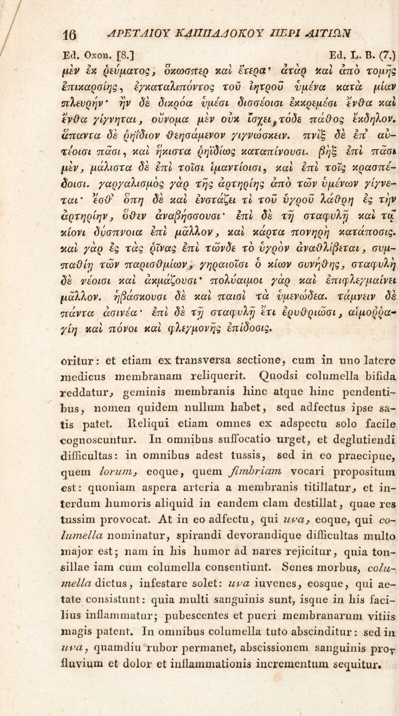 jEd. Οχοη. [8.] Ed. L. Β. (7.) μεν εζ ρεύματος^ οζωσττερ ζαΐ εχερα* άταρ ΖαΙ άπο τομηζ ετΐΐζαρΰίηζ, ε/ζαχαΚίπόνχοζ του Ιητροϋ νμενα κατά μίαν ΰΐλενρην* ην δε δικρόα νμέσε δισσέοισι εκκρεμέσι εν&α ζαΐ εν&α γίγνηται, ουνομα μεν ουζ ϊσχεί^τόδε πάϋος εζδηλον, απαντα δε ρψδιον 'Ρεησάμενον γιγνώσζειν» πνΙζ δε επ αν- τεοισι Ίζαοι^ ζαΐ ήκιστα ρηϊδίως ζαταπίνουσι. βηζ επί πασι μεν y μάλιστα δε επί τοΐσι ίμαντίοισι, ζαΐ εττί xoZg ζρασηέ- δοισι. /αρχαλισμδς γάρ της άρτηρίης άπο των υμένων γίγνε- ται' εσϋ^ οπη δε ζαΐ ενστάζει τΐ του ύ/ροΰ λά&ρη ες την άρτηρίην, ο&εν άναβησσουσι' επί δέ τη σταφυλή ζαΐ τα ζίονι δύσπνοια επί μάλλον y ζαΐ κάρτα πονηρη ζατάποσις, καΐ γάρ ig τάg ^Xvag επί τώνδε το ύχρδν άναΡλίβεται, συμ- παϋίη των παρισΡμίων, γηραιοΐσι δ ζίων oυvη^^ηgy σταφυλή δέ νέοισι καΐ άζμάζουσι* πολύαιμοι γάρ καΐ έπιφλεγμαίνει μάλλον, ηβάσζουσι δέ καΐ παισΐ τα νμενώδεα. τάμνειν δέ πάντα άσινέα' επί δέ τη σταφυλή έτι ερυϋ^ριώσι, αϊμορρα- γίη καί πόνοι και φλεγμovηg έπίδοσις. oritur: et etiam ex transversa sectione, cum in uno latere medicus membranam reliquerit. Quodsi columella bifida reddatur^ geminis membranis hinc atque hinc pendenti- bus , nomen quidem nullum habet, sed adfectus ipse sa- tis patet. Reliqui etiam omnes ex adspectu solo facile cognoscuntur. In omnibus sulFocatio urget, et deglutiendi difficultas: in omnibus adest tussis, sed in eo praecipue, quem lorumy eoque, quem fimbriam vocari propositum est: quoniam aspera arteria a membranis titillatur, et in- terdum humoris aliquid in eandem clam destillat, quae res tussim provocat. At in eo adfectu, qui upuy eoque, qui co- lumella nominatur, spirandi devorandique difficultas multo major est; nam in his humor ad nares rejicitur, quia ton- sillae iam cum columella consentiunt. Senes morbus, colu- mella δλοΧυε, infestare solet: uva iuvenes, eosque, qui ae- tate consistunt: quia multi sanguinis sunt, isque in his faci- lius inflammatur; pubescentes et pueri membranarum vitiis magis patent* In omnibus columella tuto abscinditur: sed in uva^ quaindiu rubor permanet, abscissionem sanguinis ρΐΌγ fluvium et dolor et inflammationis incrementum sequitur.