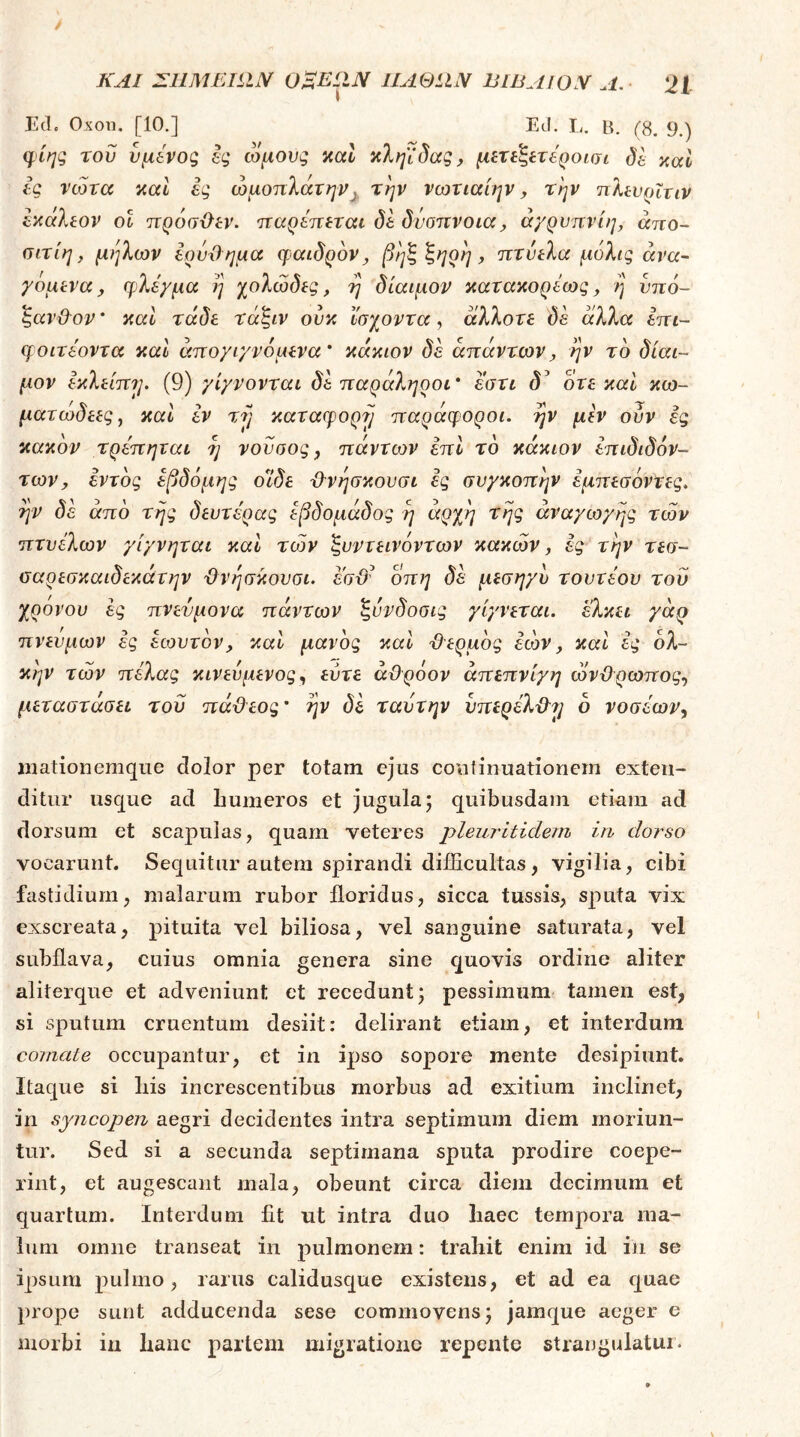 Ed. Oxon. [10.] Ed. L. B. (8. 9.) φίης του νμίνος ig ωμούς nal κληΐδας, μίπ^ίτίροισι δε καΐ ίς νώτα καί ες ωμοπλάτηντην νωτιαίην, την ηλίυρϊτιν ^κάλεον οΐ πρόσϋεν. παρεπεται δε δνοπνοια^ ά/ρυπνίη, άπο- σιτίη, μήλων ερυΌημα φαιδρόν^ βηζζ^ρη^ πτύελα μόλις ανα- γόμενα ^ φλέγμα η χολώδες, η δίαιμον κατακορέως, η ύπό- ζαν&ον' ααΐ τάδε τάζιν ονκ Ι'σχοντα, άλλοτε δε άλλα επι- φοιτεοντα καΐ άπογιγνόμενα' κάκιον δε απάντωνj, ην το δίαι- μον εκλείπη. (9) γίγνονται δε παράληροι' εστι δ^ ότε καί κω- ματωδεες, καΐ εν vjj καταφορά παράφοροι, ην μεν ούν ες κακόν τρε'πηται η νονοος, πάντων επί το κάκιον επιδιδόν- τωνy εντός έβδομης οιδε Ό-νησκονσι ες συγκοπήν εμπεσόντες. ην δέ από της δευτέρας εβδομάδας η άρχη της αναγωγής των πτυέλων γίγνηται καί των ζυντεινόντων κακών, ές την τεσ~ οαρεσκαιδεκάτην ΰνήσκουσι. εσϋ^ οπη δέ μεσηγυ τουτέου του χρόνου ές πνεύμονα πάντων ζύνδοσις γίγνεται. 'έλκει γάρ πνευμων ές έωυτόν, και μανός και ϋερμός έών y και ες ολ- κήν τών πέλας κινεύμενος, εύτε άϋρόον άπεπνίγη ώνχέρωπος., μεταστάσει του πά&εος' ην δέ ταύτην νπερέλϋ^^ ό νοσέων^ inationemque dolor per totam ejus coutiiiuationem exten- ditur usque ad humeros et jugula; quibusdam etiam ad dorsum et scapulas, quam veteres pleuritidem in dorso vocarunt. Sequitur autem spirandi difficultas, vigilia, cibi fastidium, malarum rubor floridus, sicca tussis, sputa vix exscreata, pituita vel biliosa, vel sanguine saturata, vel subflava, cuius omnia genera sine quovis ordine aliter aliterque et adveniunt et recedunt; pessimum tamen est, si sputum cruentum desiit: delirant etiam, et interdum cojnate occupantur, et in ipso sopore mente desipiunt. Itaque si liis increscentibus morbus ad exitium inclinet, in syncopen aegri decidentes intra septimum diem moriun- tur. Sed si a secunda septimana sputa prodire coepe- rint, et augescant mala, obeunt circa diem decimum et quartum. Interdum Iit ut intra duo haec tempora ma- lum omne transeat in pulmonem: trahit enim id in se ipsum pulmo, rarus calidusque existens, et ad ea quae prope sunt adducenda sese commovens; jamque aeger e morbi in hanc partem migratione repente strangulatui.
