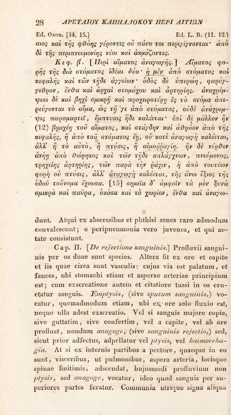Ed. Oxon. [14. 15.] Ed. L. B. (11. 12.) οιοζ καί της φϋόης γέροντες ου πάνυ τοι περιγίγνονται' άηο δε τής περιπνευμονίης νέοι καί άκμάζοντες, Κεφ. β'. \^ΠερΙ αίματος αναγωγής.] Αίματος ςρο- ρής τής δια στόματος Ιδέαν δυο' ή μέν^ από στόματος καί κείραλής καΐ των τήδε αγγείων' οδός δέ υηερώη, φαρύγ- γεϋρονJ ενϋα καΐ άρχαΙ στομάχου καΐ άρτηρίης. άναχρέμ- •μιισι δε και βηχΙ σμικρή και προχειροτέρη ες τό στόμα άττε- ρευγονται τό αιμα, ως τή'γε από στόματος, ουδέ άνάχρεμ- τρις παρομαρτεΐ, εμπτνσις ήδε καλέεται' έπΙ δέ μάλλον ήν (12) βραχέη του αίματος, καί στάγδην και άΡρόον από τής κεφαλής, ή από του στόματος ερ, ου κοτέ αναγωγή καλέεται, άλΙ ή τό αυτό, ή πτυσις, ή αΙμορραγΙη. ήν δέ νέρΡεν άνήη από Ρώρηκος και των τήδε σπλάγχνων, πνευμονος, τρηχείης άρτηρίης, των παρά τήν ράχιν, ή από τουτέων φορή ου πτυσις, αλλ αναγωγή καλέεται, τής άνω ί'ζιος τής οδού τουνομα εχουσα. [15] σημεία δ^ άμφοΐν τά μέν ζυνά ομικρά και παϋρα, όκόσα και τό χωρίον, ενϋα και άναγω- dunt. Atqui ex abscessibus et plitbisi senes raro admodum convalescunt; e peripneumonia vero juvenes, et qui ae- tate consistunt. Cap. II. [De r^ejectlone sanguinisέ\ Profluvii sangui- nis per os duae sunt species. Altera fit ex ore et capite ct iis quae circa sunt vasculis: cujus via est palatum, et fauces, ubi stornaclii etiam et asperae arteriae principium est; cum exscreatione autem et citatiore tussi in os eru- ctatur sanguis. Emptysis, (sive sputum sanguinis,') vo- catur, quemadmodum etiam, ubi ex;· ore solo fluxio est, neque ulla adest exscreatio. Vel si sanguis majore copia, sive guttatim, sive confertim, vel a capite, vel ab ore profluat, nondum anagoge, (sive sanguinis rejectio,) sed, sicut prior adfectus, adpellatur vel ptysis, vel haanorrha- gia. At si ex internis partibus a pectore, quaeque in eo sunt, visceribus, ut pulmonibus, aspera arteria, locisque spinae finitimis, adseendat, liujusmodi profluvium non ptysis, sed anagoge, vocatur, ideo quod sanguis per su- periores partes feratur. Communia uirique signa aliqua