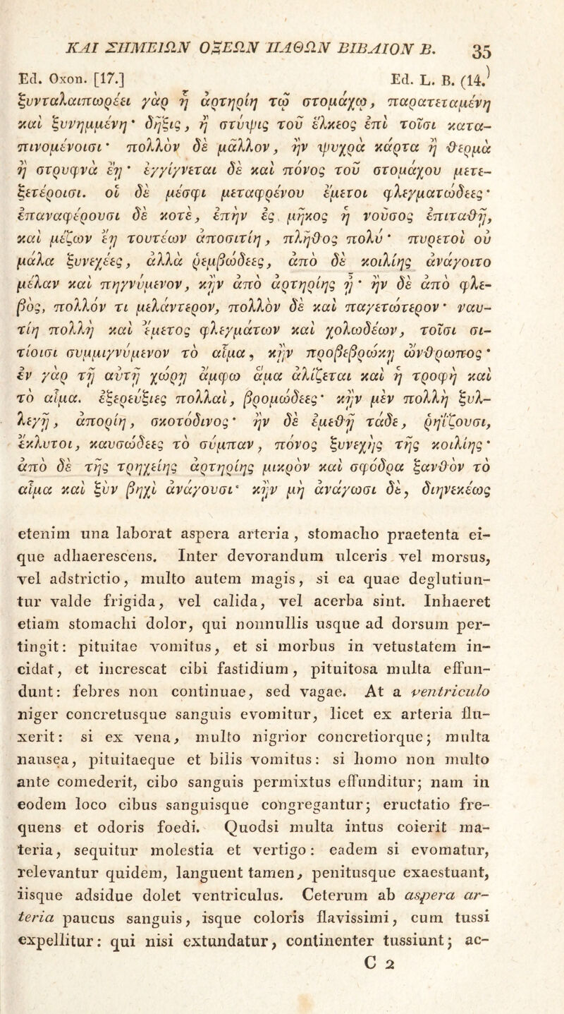 Ecl. Οχοη. [17.] Ed. L. Β. (14.^ ξυνταλαιπωρέπ γαρ η άρτηρίη τω στομάχω, παραηταμένη y,ixl ξννημμένη * δηξις, η στνιρις του ελκ^ος επί τοΐσι κατα- πινομενοισι ’ πολλον δε μάλλον ^ ην τρνχρά κάρτα η ΙΙερμά η στρυcf vά ε?] * εγγίγνεταί δε καΐ πόνος του οτομάχου μετε- ξετέροισι. οΐ δε μεσφι μεταφρένου εμετοί φλεχματωδεες' επαναφερουσί δε κοτε j επην ες, μήκος η νούσος επιτα&ΐ], καΐ μεζων ετ] τουτέων άποσιτίη, πληχίος πολύ * πυρετοί ου μάλα ξυνεχεες, αλλά ρεμβωδεες, από δε κοιλίης άνά/οιτο μελαν καί πηγννμενον, κά'^ν από άρτηρίης ?; * ην δε από φλέ- βας, πολλόν τι μελάντερον, πολλόν δε καΐ παχετωτερον ναυ- τίη πολλή καί ^εμετός φλεχμάτων και χολωδεων^ τοΐσι σι- τίοισι συμμιγνυμενον τό αιμα, κ?]ν ηροβεβροόκ^ ωνΰρωπος* iv γαρ τγ αντ7] χωρ^ άμφω άμα άλίζεται καί η τροφή καί τό αίμα, εξερενξιες πολλαΐ, βρομωδεες' κτ^ν μh πολλή ξυλ- λεγ?!, άπορίη, σκοτόδινος' ην δε εμεϋ'Τ] τάδε, ρηΐζουσι, έκλυτοι, καυσώδεες τό συμπαν, πονος ξυνεχης της κοιλίης' από δε της τρηχείης άρτηρίης μικρόν καν σφοδρά ζανϋόν τό αιμα καν ξυν βηχν άνά'/ουσν' κι^ν μη άνά/ωσι δε, διηνεκέως \ etenim una laborat aspera arteria , stomaclio praetenta ei- que adhaerescens. Inter devorandum ulceris vel morsus, vel adstrictio, multo autem magis, si ea quae deglutiun- tur valde frigida, vel calida, vel acerba sint. Inhaeret etiam stomachi dolor, qui nonnullis usque ad dorsum per- tingit: pituitae v^omitus, et si morbus in vetustatem in- cidat, et increscat cibi fastidium, pituitosa multa effun- dunt: febres non continuae, sed vagae. At a ventriculo niger concretusque sanguis evomitur, licet ex arteria flu- xerit: si ex vena, multo nigrior concretiorque; multa nausea, pituitaeque et bilis vomitus: si homo non multo ante comederit, cibo sanguis permixtus effunditur; nam in eodem loco cibus sanguisque congregantur; eructatio fre- quens et odoris foedi. Quodsi multa intus coierit ma- teria, sequitur molestia et vertigo: eadem si evomatur, relevantur quidem, languent tamen, penitusque exaestuant, iisque adsidue dolet ventriculus. Ceterum ab aspera ar- teria paucus sanguis, isque coloris flavissimi, cum tussi expellitur: qui nisi extundatur, continenter tussiunt; ac- C