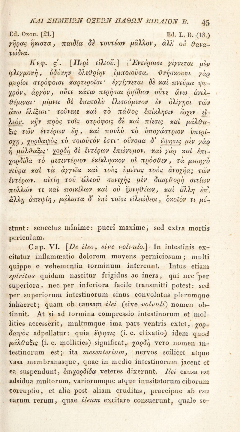 Ε(1. Οχοη. [21.] Ed. L. Β. (18.) γήρας ήκιστα, παιδία δε τοντέων μαΧΚον, αλλ* ο ο ϋανα- τώδία. /ίίφ. ς. [Π-ΕρΙ είλίοϋ.] χΈντέροισι γίγνεται μΙρ φλεγμονή, οδύνην ολεΰρίην [εμποιούσα. ϋνησκονσι γαρ μυρίοι στρόφοισι καρτεροΐσι * εγγίγνεται δε και πνεύμα \pv~ χρον^ αργόν, ούτε κάτω περησαι ρηΐδιον ούτε άνω άνελ- ’&έμεναι * μίμνει δε έπιπολύ έλισσόμενον εν ολίγησι των άνω ελιΒεσι' τούνεκε καί το πάϋος επίκλησιν έ'σγεν εΐ~ * /ν iitrjiy. λεόν. κΐ]ν προς τοΐς στροφοις δε καί πίεσις καί μάλϋ^α- ξις των έντερων έη, και πονλυ τδ νπογάστριον νπερί- οχι], χορδαιρδς τδ τοιούτόν εστι * ούνομα δ^ ύφησις μέν γάρ η μάλ&α'ξις * χορδή δε εντέρων έπωνυμον. και γάρ και έπι^ χορδίδα τδ μεσεντέριον έκίκλησκον οΐ πρόσϋεν, τα μεσηγυ νεύρα καΐ τα αγγεία και τους νμένας τούς άνοχηας των εντέρων. αΙτίη τού είλεον συνεχής μεν διαφϋορη σιτίων πολλών τε και ποικίλων και ού ξυνηϋέων, και άλλη έπ, άλλ'η άηε'ψίη, μάλιστα δ’ επι τοϊσι είλεώδεσι, δκοΐόν τι μέ^ stunt: senectus minime: pueri maxime,' sed extra mortis periculum. Cap. VI. [De ileo, sive volvulo?)^ In intestinis ex- citatur inflammatio dolorem moΛ^ens perniciosum; multi quippe e vehementia torminum intereunt. Intus etiam spiritus quidam nascitur frigidus ac iners, qui nec ^per superiora^ nec per inferiora^ facile transmitti potest: sed per superiorum intestinorum sinus convolutus plerumque inhaeret; quam ob causam ilei (sive volvuli) nomen ob- tinuit. At si ad tormina compressio intestinorum et mol- lities accesserit, multumque ima pars ventris extet, χορ^ δαιρδς adpellatur: quia εφησις (i. e. elixatio) idem quod μάλ&α^ις (i. e. mollities) significat, χορδή vero nomen in- testinorum est;· ita mesenterium, nervos scilicet atque vasa membranasque, quae in medio intestinorum jacent et ea suspendunt, επιχορδίδα veteres dixerunt. Ilei causa est adsidua multorum, variorumquc atque inusitatorum ciborum corruptio, et alia post aliam cruditas, praecipue ab esu earum rerum, quae ileum excitare consuerunt, quale se-