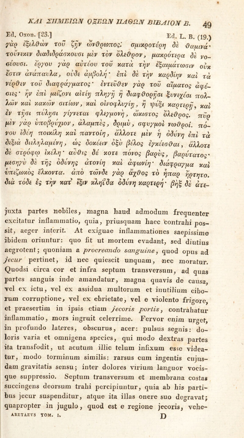1(1. Οχοη. [23.] Ed. L. Β. (19.) γαρ Ι'ξίλ&ών του ζ^ν ων&ρωποςί σμικροτερη δε Όαμινά* τουννλίν διαδιδράσκουσι μεν τον δλίϋ^ρον, μακρότίρα δε νο- οέουσι. έργου γάρ αυτέου του κατά την εξαιμάτωσιν ουκ εστίν ανάπαυλα, ουδέ άμβολη' επί δε την καρδίην καί τά νέρϋεν του διa(fράγμaτoq’ εντευϋεν γάρ του αϊματος άφε-- ϋΐες' ην επί μείζονι ahbj πληγη η διαφ'&ορ^σι ξυνεχεσι πολ- λών καί κακών αιτίων, καί οίνοφλυγίη, η μιύξι καρτερη ^ καΐ εν τψι πΰλ7]αι γίγνεται φλεγμονή, ώκιστος δλεΰ'ρος. ττΰρ μ^ γάρ υποβρύχιον, αλαμπή, δριμυ, σφυγμοί νω&ροί. πο- νου Ιδέη ποικίλη καί παντοίη, άλλοτε μεν η οδύνη επί τά δεξιά διεληλαμενη, ώς δοκεειν οξυ βέλος εγκεεσ&αι, άλλοτε δε στρόφω Ικέλη’ αύ&ις δέ κοτε πόνος βαρύς, βαρύτατος' μεσηγν δε της οδύνης άτονίη καί άφωνίη' διάφραγμα καί νπεζωκός ελκοντα. από τώνδε γάρ άχ&ος τό ήπαρ ηρτητο, διά τάδε ες την κατ Ιξιν κληιδα οδύνη καρτερη · βηξ δε ar£- juxta partes nobiles ^ magna haud admodum frequenter excitatur inflammatio, quia, priusquam haec contrahi pos- sit, aeger interit. At exiguae inflammationes saepissime ibidem oriuntur: quo fit ut mortem evadant, sed diutius aegrotent; quoniam a procreando sanguine, quod opus ad jecur pertinet, id nec quiescit unquam, nec moratur. Quodsi circa cor et infra septum transversum, ad quas partes sanguis inde amandatur, magna quavis de causa, vel ex ictu, vel ex assidua multorum et inutilium cibo- rum corruptione, vel ex ebrietate, vel e violento frigore, et praesertim in ipsis etiam jecoris portis, contrahatur inflammatio, mors ingruit celerrime. Fervor enim urget, in profundo lateres, obscurus, acer: pulsus segnis: do- loris varia et omnigena species, qui modo dextras partes ita transfodit, ut acutum illic telum infixum esse videa- tur, modo torminum similis: rarsus cum ingentis cujus- dam gravitatis sensu; inter dolores virium languor vocis- que suppressio. Septum transversum et membrana costas succingens deorsum trahi percipiuntur, quia ab his parti- bus jecur suspenditur, atque ita illas onere suo degravat; quapropter in jugulo, quod est e regione jecoris, vehe- ARETAEVS TOM. I. TV