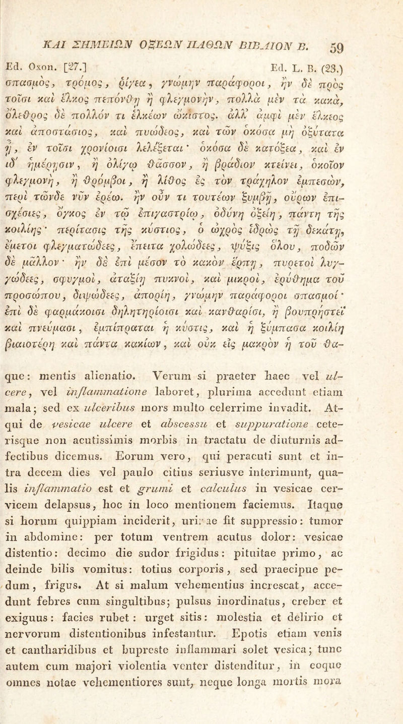 Ed. Οχοη. [27.] Ed. L. Β. (23.) σπασμός, τρομος, ρί/εα, γνώμην παράφοροι, ην δβ προς τοΐσι καί έλκος πεπόνΟη η φλεγμονήν, πολλά μεν τά κακά, δλεϋρος δε πολλόν τι ελκέων ωκ'ισχος. άλ/^ άμφί μεν ελκεος και άποστάσιος, καί πυώδεος, καί των οκοσα μη 6'ξντατα Tj, εν τοΐσι χρονίοισι λελεςεται δκόσα δε κατοξεα, καΐ εν ιδ' ημέρησιν, η ολίγω ϋ'άσσον, η βράδιον κτείνει, οκοΐον φλεγμονή, η ϋρόμβοι, η λίϋος ες τον τράχηλον εμπεσών, περί τώνδε νυν ερεω. ην ούν τι τουτεων ζυμβη, ουρών επι- σχεσιες, ογκος εν τω επιγαστρίω, οδύνη ό^είη, πάντη της κοίλίης' περίτασις της κυστιος, δ ωχρός Ιδρώς τη δεκάτη, εμετοί φλεγματωδεες, εηειτα χολωδεες, η.ωςις ολου, ποδών δε μάλλον * ην δέ επι μέσον το κακόν ερπη, πυρετοί λυγ- γώδεες, σφυγμοί, άτα^ίη πυκνοί, καί μικροί, ερυΰημα τού προσώπου, διμιώδεες, άπορίη, γνώμην παράφοροι σπασμοί’ επί δε φαρμάκοισι δηλητηρίοισι καί καν&αρίσι, η βουπρηστεΐ καί πνευμασι, εμπίπραται η κυστις, καί η ζυμπασα κοιλίη βιαιότερη καί πάντα κακιών, καί ουκ εις μακρόν η του ϋα- que; mentis alienatio. Verum si praeter liaec vel ul- cere, vel injlammatione laboret, plurima accedunt etiam mala 5 sed ex ulceribus mors multo celerrime invadit. At- qui de vesicae ulcere et abscessu et suppuratione cete- risque non acutissimis morbis in tractatu de diuturnis ad- fectibus dicemus. Eorum vero, qui peracuti sunt et in- tra decem dies vel paulo citius seriusve interimunt, qua- lis inflammatio est et grumi et calculus in vesicae cer- vicem delapsus, hoc in loco mentionem faciemus. Itaque si horum quippiam inciderit, urirae iit suppressio: tumor in abdomine: per totum ventrem acutus dolor: vesicae distentio: decimo die sudor frigidus: pituitae primo, ac deinde hilis vomitus: totius corporis , sed praecipue pe- dum , frigus. At si malum vehementius increscat, acce- dunt febres cum singultibus; pulsus inordinatus, creber et exiguus: facies rubet : urget sitis: molestia et delirio et nervorum distentionibus infestantur. Epotis etiam venis et cantharidibus et buprcste inflammari solet vesica; tunc autem cura majori violentia venter distenditur, in coque omnes notae vehementiores sunt, neque longa mortis mora