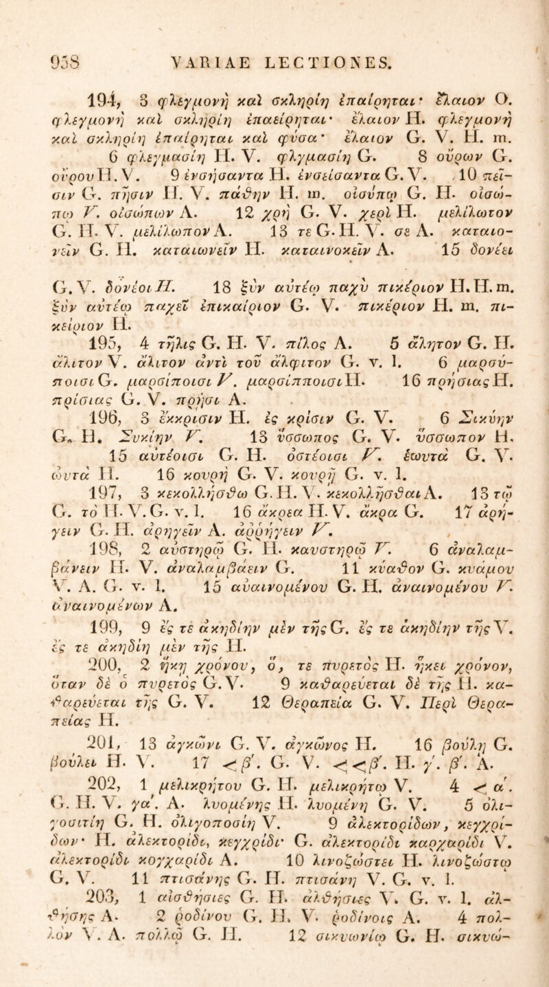 194, 3 ψΧεγμονϊ] καΐ οκληρί?] ίπαίρηται* ^^atov Ο. ηλίγμονη καί σκληρί?] έπαβίρηται,· elaior Η. η^λβγμονη κσ.Ι ακληρίη έπαίρηταν καϊ φύσα' Ι'λαιον G. V. Η. ιπ. 6 φλεγμασίη II. V. φΧγμασίη G. 8 ούρων G. οί’()θυΙΙ. V. 9 ένσιίσαντα Η. ένσείσαντα G. V. , 10 πέΐ- οιν G. πησιν IJ. V. πά'&ην II. ιη. οΙανπο) G. ΓΙ· οΐαο)- 7τω V. οΐύώηων Λ. 12 χρύ\ G. V. χερί Η. μεΧίΙωτον G. ΙΤ. V. μελίλωπονΑ. 13 TfG. H. \' . σδ Α. καταιο- νείν G. II. καταιωνεΐν II. καταινοκεΐν Α. 15 ύονέει G.V. hovioiTI. 18 αντίο) παχύ πικίρτον 'ξνν αντίο) τιαχίί επτκαίριον G. V· πτκίριον Η. m. πε- κείυιον II. 195, 4 τηλίς G. Η. V. ττίλος Α. 5 άλ?;τον G. ΙΤ. σ.λίτον V. αλιτον αντί τον αλφιτον G. ν. 1. 6 μαρσύ- iTo/atG. μαρβίποιστ y. μαρσίπποί,στ\-ί- 16 7ΐρ7^σιαςίί. ίτρίαιας G. V. πρ))σι, Α. 196, 3 εκκρνσιν Η. ίς κρίσιν G. V. 6 Σικύην G· II. Συκίην y. 13 νοσωπος G. VV νσοωπον Η. 15 αντίοίΟτ G. Η. οοτίοισι ίωντά G. ωντα Ιϊ. 16 κονρύ G. V. κουρη G. ν, 1. 197, 6 κεκολληστ&ω > κεκοΧλησδαί Κ. 13 rw G. το 1 ί. V. G. 1. 16 άκρεα II. V. άκρα Q. 17 άρ?'/· γειν G. ίΐ. άρ7]γειν Α. άρρ7]γείν y, J98, 2 αύύτ7]ρω G. II. κανστηρω 75 6 άναίαμ- ^άνειν II. V. άναλαμβαειν G. 11 κύαμον G. κνάμον V. Α. G. V. 1. 15 αύαινομίνον G. Η. άναινομίνου /5 άναινομίνων Α. 199, 9 Ι'ς τε άκ7]ύΐ7]ν μίν τηςΟ. ες τε άκ7]8ί7]ν ες τε άκηδί7] μεν της II. 200, 2 ηκτ] χρόνον y ό, τε πνρετός II. 7]κετ χρόνον, όταν δέ ο ττνρετός G. V. 9 και^αρενεταί δέ της II. κα- ^'^αρενεταί της G. V. 12 Θεραπεία G. V. Περί Θερα- πείας Η. 201, 13 άγκωνι G. V. αγκώνος Η, 16 βονλη G. Ι^ούλετ Η. \ . 17 G. V. C</5'. Π. /. β\ Α. 202, 1 μεΧικρίμον G. ΓΤ. μεΧικρτ^τω V. 4 α'. G. Ιϊ. V. ya^ Α. Χνομίνιμ II. Χνομίν7] G. V. 5 ολί- youiTL7i G.^ Η. οΧΐγοποαί7] V. 9 άΧεκτορίδων, κεγχρί- δθ3ν · Γί. αλεκτορίδτ, κεγχρίδα G. άΧεκτορίδι καρχαρίδι V5 αλεκτορίδτ κοχχαρίδο Α. 10 Χτνοζώοτεν LI. Χτνοζωοτο) G. \^. 11 πτιοάν7]ς G. ΙΤ. πτισάνη V. G. ν, 1. 203, 1 αίστυήσιες G. Η. άΧϋήσιες λ5 G. 1. άΧ- i^7]G7'jg Α- 2 ροδίΐ'ον G. ΙΙ. V. (Η)δίνοίς Α. 4 πολ- '