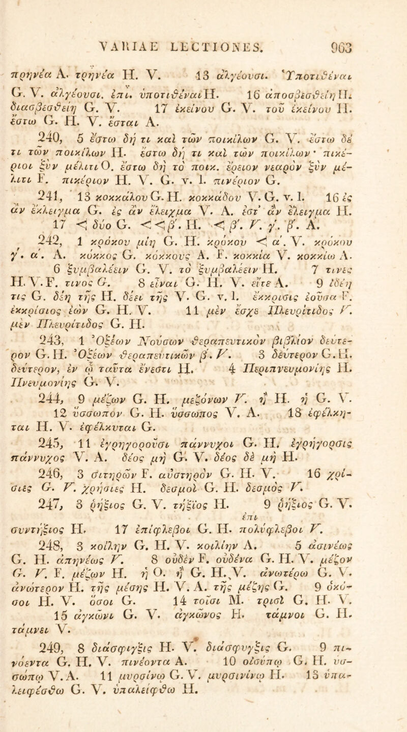 TiQfjvta Λ. τρη}'ία IT. V. Ί3 άλγίονσί· 'T^oridtyixt. G. V. alybovuL, im* νηοτι·&ί.ναυ\^. 16 θ(ποσβ£σχ9ί:ίηΠί ^ιαοβεσϋεπ] G. V. 17 iy>dvov G. Λ^. τον εκείνον 11. ξ,ατω G. ίί. V. ’έστατ Α. 240, 5 Ι'ατω δ}] τι καϊ των <Λθΐκίϊων G. V. -Ιστω δε τι των πουκίΧων II. ϊατω δή ττ καί των ποικίλων' πικέ- QLOL· ^υν ^έλ^Γ^Ο. εοτω δ?] το ποικ. εοειον νεαρόν ^νν μέ- λυζϋ I. πικεριον H. V . G. ν. 1. πινεριον G. 241, 13 κοκκαλου G. Η. κοκκάδον V. G. ν. 1. 16 έί αν εκλειγμα G. ες αν ’έλειχμα V· Α. αν Ι'λειγμα 11. 17 <ί δύο G. <<βί. Η. ·>< ν, γ'. ·β\ Α. 242, 1 κρόκον μίη G. H. κρόκον α . V. κ.ρόκου γ·α. Α. κοκκος G. κόκκους Α. I. κοκκία V. κοκκίω 6 ξνμβαλεειν G. V. το ξνμβαλεειν II. 7 τι.νες ίΙ· Λ . F. τίνος Ο. S είναι· G. II, V4 είτε 9 Ιδεη τις G, δίη της Η. δεει της \· G. ν. 1. έ'κκριϋις εονσα V. εκκρίσιος εών G. Η, V. 11 μεν εσχε ΙΙλενρΙτιδος μεν Πλευρίτιδος G. II. 243, 1 ^0'ξεο}ν Νοναων θεραπευτικόν βιβλίον δεύτε- ρον G. ΙΙ. ^Οβεων 'θεραπείιιικων β*Τ^- δ δεύτερον G. hi. δεύτερον, εν ω ταντα ενεβτι 11. 4 ΤΙεριηνευμονίτις Η. ΤΙνενμονίης G. V. 244, 9 μέζων G. Η. μεζόνων V. ύ} II. ύ} G. V. 12 νσσωπον G. Η. νσσωπος V. Α. 18 έφελκη- ται Η. V· έφέλκνται G. 245, 11 εγρ7]γορονσι πάνννχοι G. II, εγρηγορσις τΐάννυχος V. Α. δέος μη G*. V. δέος δέ μη Η. 246, 3 Οιτηρων F. ανστ7]ρόν G. ΙΙ· V. 16 /ρί·^ αίες G. Τ^. χρ7]σιες Η. δεσμοί G. II. δεσμός V» 247, 3 ρύβέ,ιος G. V. τ7βξΐος Ιί. 9 ()7']^ιος G. τπι σνντηξίος Η. 17 έπίερλεβοι G. Η. 7Γολνφλεβοι V. 248, 3 κοίλ7]ν G. Η. V. κοιλί7)ν Α. 5 άσινέως G. Η. άπ7ρέως V, 8 ονδέν F. ούδένα G. Ιί. μέζον Cr. V, F. μέζων Η. η Ο. ?]' G. li.^V. ανωτέρω G. V. άνώτερον Η, της μέσ7]ς H. V. Α. της μέζ7]ς G. 9 οκο^ οοι Η. V. όσοι G. 14 τοΐσι Μ. τρισΐ G, Η. V. 15 άγκώνι G. V· άγκώνος Η» τάμνοι G. IL· τάμνει V. 249, 8 διάσφιγ'ξις Η· V. διάσφνγξις G. 9 πι^ νόεντα G. Ιί, V. πινέοντα Α. 10 οίσνπω G, II. νσ- σωπο) V. Α. 11 μυρσίνω G. μυρσινίνω Ιί. 13 νπα^ λειφέοθω G. V. νπαλείφθω II.