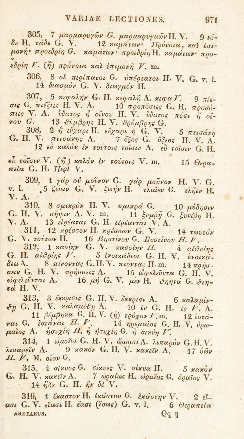 $0,';, Ί μαρμαρυγών G. μαρμαρνγμώρ}ί.\, 9 ίο'- ^8 Η. τάδε (r. V. 12 καμάτων· Πρόνοια^ καϊ επί- μονη* προεδρΙ?] G, ιαμάτων' ηροεδρ’υ]'^. ιαμάτων’ προ- εδρίη V, (Jq) πρόνοια καΐ επίμονη V, ru, - 306, 8 οΐ περίπατοι G. υπέρτατοι Η. V, G. ν. 1. 14 διθ3ομον Ο. V. διωγμόν Η. 307, 5 κεφαλήν (χ. Η. κεφαλή Α. κεφα Τ^, 9 πίε- ας Ο.πιε'ξιεςΗ. V. Α. 10 π ροπόσιες G. H. προσό- πιες Ύ. Α, νδατος 7] οίνον Η. V. νδατος ηόσι η οι- ^ον G. 13 'Ι^νμβρης Η. V. ϋρύμβρης G. 308, 2 7) ενχαρι Η. εν^^αρι 7] Ιτ. 5 πτισάνη G. Η. Υ. πτισάνης Α. 7 ο'ξος G. 6'ξεος Η. Υ. Α. 12 εν καλόν εν τοντοις τοισιν Α. ευ τοίσιν G. Η. 'Τ '** * <ίυ τοισιν V. (η) καλόν εν τούτοις V. m. 15 Θερα^ πεία G. Η. ΙΙερΙ V. 309, 1 γάρ ον μοννον G. γάρ μοννον Η. G. V. 1. ^5 ζώειν G. Υ. ζΐχ^τ,ν Η. τλαιεν G. τληεν Η. Υ. Α. 310, 8 σμικρόν Η. Υ. σμικρά G. 10 μνδησιν G. Η. Υ. σηιριν Α. Υ. ηι. H ξνμβρ G. ξννεβη Η. Υ. Α. 13 εΙρέαται G. Η. εΙρέανται Υ * Α. 311, 12 κρεσΰον H· κρεσσων G·. Υ, 14 τωνζόν G. Υ. τοντων Η. 16 Ιόηστίνον G. Βυστινου Η. Β, 312, 1 κασίην G. Υ. κασσί7]ν Η. 4 αί^νίης G. Η. αί-&ρΐ7]ς F. 5 ενοικάδιοι G. Η. Υ. Ινοικά- δεειΑ, 8 πίνοντας πιόντας ΐί. m. πρήσ- οειν G. Η. Υ. <ιιρ7]σσεις Α. 15 ωφελενντα G. II. Υ. ωφελεννται Α. 16 μτ] G. Υ. μεν Η. <d7]7]va G. ^εη· τά Η. Υ. 313, 3 εκκριϋις G. Η. Υ. εκκρισι Α. 6 καλαμιν~ G. H. ^ · καλαμΐ'^7ΐ Α. 10 εν G. ίΐ. ές Α· 11^ βεμβηκα G. Η. V. {^) τρόχον Km, 12 Ιστά- ' ναι G, εστάναι^ Μ, 14 ηρεμαΐος G. Η. V. νρω- μαίος Α. ησνχίη Η, η 7]συχίη G. η σιχνη F. 314, 1 ωμοΐσι G. Η. V. ώμοισιΑ. λιπαρόν G. Η. Υ. λιπαρειν Α. 9 κακόν G. Η. Υ. κακεΐν Α. 17 υων Μ, F. Μ. οϊον G. 315, 4 σίκυος G. ΰίχυες V. σίκυα Η. 5 κακόν G. Η. V* κακεΐν Α. 7 ωραίωςΥΙ, ώραΐος G, όοαΐος Υ. • 14 ηδε G. Η. ην δέ Υ. 316, 1 έκαστον Η* έκαστου G. εκάστην V., 2 αοι G. Υ. είααι Η. taoL {ϊσως) G. ν. 1. 6 Θεραπεία ARETAEUS. ^