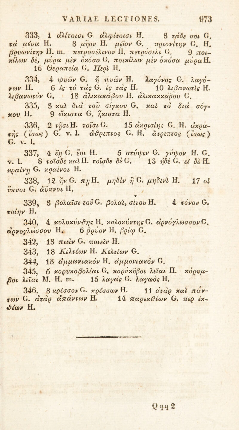 333, 1 άλίτοισι, G aXcfizoLOi, H. 3 xa^a aoh G. τα μέοα Η. 8 μιρν Η. μύον G. πρι,ονίτην G, Η, βρνωνίτην Η. m. πετροσίλινον Η. πετρόσιλι G. 9 ποι^ τάλων δε, μυρα μέν οκοσα G. ποικίλων μεν δκοαα μνρα)1» 16 Θεραπεία G. ΙΙερΙ Η. 334, 4 xfjvcov G. 7j xfivcov Η. λαγόνος G. λαγό- 9>ων Η. 6 ές τό τας G. ές τάς Η. 10 λιβανωτϊς Η. 7αβανωτόν G. ' 18 αλικακάβου Η. αλικακκαβου G. 335, 3 καΐ δια τον σίγκου G. καΐ τό διά αόγ- χου Η. 9 ωκιστα G. ήκιστα Η. 336, 2 τησιΗ. ToiaiG, 15 άκρισΙης G. Η. άκρα- τ7]ς (ϊσως) G. ν. 1. ά^ρεπτος G. H, ά τρεπτος (ίσως) G. V. 1. 337, 4 ε^ G. εοι Η. 5 atvxjjiv G. γνμιον Η. G. V, 1. 8 τοΐσδε καΐϋ, τοισδε δεΟ^ 13 7]δε G, εΐ Η. χραίνι] G. κραινοι Η. 338, 12 Ί]ν G. π?; Η, μιιδΙν η G. μηδενΙ Η. 17 οΐ €ψ g-Λ ·*·· 1_Γ νηνοι VT4 avJivoc Π, 339, 3 βολαΐσιτονΟ. βολαϊ, σίτου ϋ, 4 τόνον G· rob}V Η. 34ο, 4 χολοκνν^Ύΐς Η. κολοκννττις G. άρνόγλωσσον G. άρνογλώσσον Η, 6 βρύον Η. βρίω G, 342, 13 ηιείν G. ποιεΐν Η. 343, 18 Κελτέων Η. Κελτίων G. 344, 13 άμμωνιακόν Η. άμμονιακόν G. 345, 6 κορνκοβολίαι G, κορνκόβοι λεΐαι Η, χόρυμ- βοτ λειαι Μ. Η. m. 15 λαγως G. λαγωός Η. 346, S κρέaσovG, κρέσσων 11 άτάρ καΐ πάν- των G. άτάρ απάντων Η. 14 παρεκ^ίων G. περ ίκ^ ^έων Η· Qqq 2