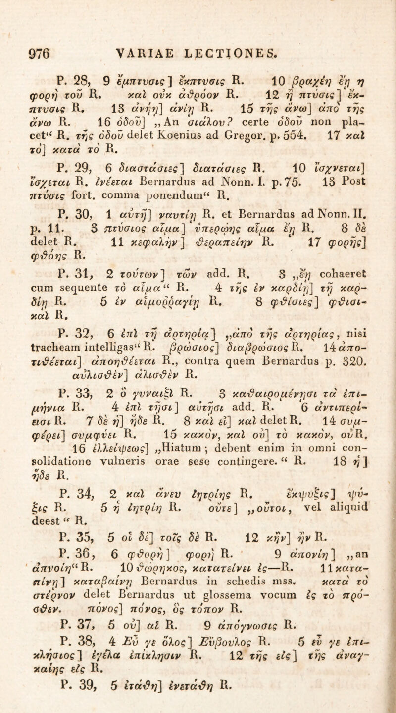 P. 28, 9 εμπτυσιςΐ εκπτνσις R. 10 βραχνή Ι'τ} η φορη του R. καΐ ονκ αι9ρόον R. 12 ij τιτΰσίς^ εκ- ητυσις R. 13 άρηι^'] οίνί?] R. 15 της άνω^ από της άνω R. 16 όδου] ,, Αη οίάλον? certe όδου ηοη pla- cet*^ R. της όδου delet Koenius ad Gregor, p. 554, 17 καΐ το] κατά το R. Ρ. 29, 6 δίαστάσιες'] διατάσης R. 10 ϊσχνεταό] ϊσχιταν R, Ινέεται Bernardus ad JNonn. 1. p. 75. 13 Post πτνσνς fort. comma ponendum‘‘ R, P, 30, 1 αυτή] ναυτί?] R. et Bernardus ad Nonn. II, p. 11. 3 ίΐτΰσιος αϊμα] νπερωης άϊμα εη R. 8 δε delet R, 11 κεφαλήν] ^ερα.πεί7]ν R. 17 φορης] φτ^όης R. Ρ. 31, 2 τούτων] των add. R, S ,,£5; cohaeret cum sequente τό αϊμα^^ R. 4 της εν καρδίη] τη καρ- δίη R. 6 iv αίμορραγίτ] Ρι, 8 φτ^ίσιες] φτ^ισι^ καΐ R, Ρ. 32, 6 ίττί ττ] άρτ7]ρία'] ,,αττο της αρτηρίας, nisi tracheam intelligas“ R. βρώσεος] δυαβρώσιοςνχ, ΐ4«:το- τΐ'^έεταύ] άπο7]ι^ε'εταί R., contra quem Bernardus ρ. 320. ανλυΟ'&ί^ν] aliadhv R. Ρ. 33, 2 ο γνναν^ϊ R. 3 κα^αιρομεντισι τα επί- μηνια R. 4 εηϊ ττ^)<3τ] αύτηοι add. R. 6 άντιπερΙ~' R. 7 δε η] ηδε R, 8 ^αΐ εΐ] καί delet R, 14 συμ- φύρει] σνμφνετ R. 15 κακόν, καΐ ού] το κακόν, ouR. 16 ελλείιρεως] ^Hiatum ·, debent enim in omni con- solidatione vulneris orae sese contingere. R. 18 7]] ηδε Pi. P. 34, 2 καΐ άνευ Ιητρίης R. εκφυξις] ψυ- R. 5 η Ιητρίη R. ούτε] ,,ούτοτ, vel aliquid deest R. P. 35, 5 ot τοΖς R. 12 κην] ην R. P. 36, 6 φ'^υρη] φορη R. ’ 9 άπονίη] „an ' άπνοίη^^^» ΙΟ^ωρηκος, κατατείνει Ις—R. Ιΐκατα- ηίνη] καταβαίν?] Bernardus in schedis mss, κατά τό στέρνον delet Bernardus ut glossema vocum Ις το προ- ο^εν, πόνος] πόνος, ος τόπον R. Ρ. 37, 5 οη] αΐ R. 9 άπόγνωσις R. Ρ. 38, 4 γε ολος] Ενβονλος R. 5 εν γε Ιπι- κλησιος] ίγύ,α έπίκλησιν R. 12 της εις] της άναγ- καΙης είς R. Ρ. 39, 5 ίτά^η] ενετάι^η R.