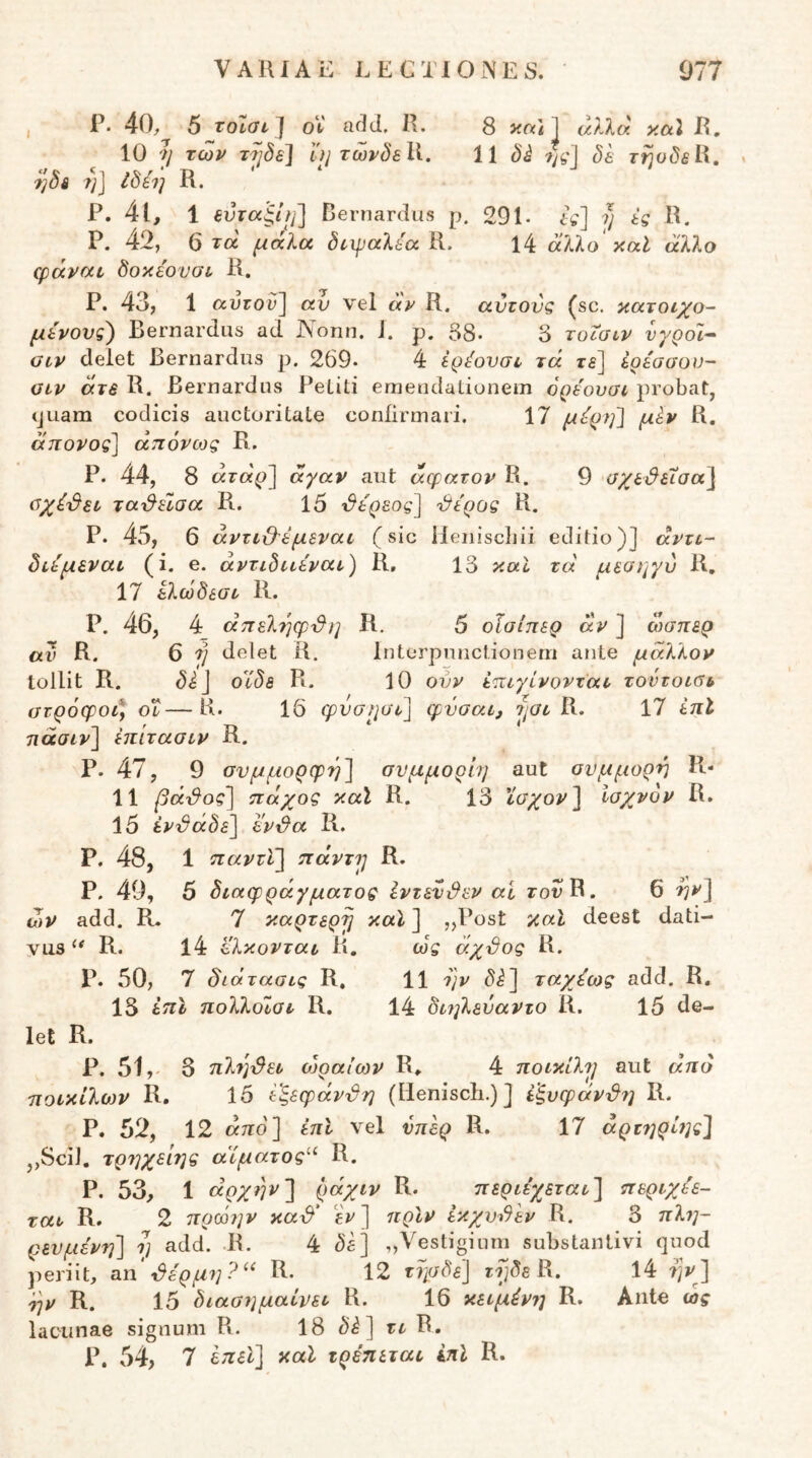 , P. 40, 5 τοΐσι] oV ac](l. R. 8 1 «/Ttt R, 10 η των τ^δε] uj τωρδεΙΙ. 11 δ^ ?%'] δε τηοδεϋ, ^δε η] Ιδέή R. ‘ Ρ. 4ΐ, 1 εύταβ,ίϊΐ] Bernardus ρ. 291· η ες R. Ρ. 42, 6 τά μάΙα δίΐραλία R. 14 άλλο' καί άλλο φάναν δοκε'ονσί R. Ρ. 43, 1 αυτον^ αν vel ay R. αντονς (sc. κατοιχο- μένους) Bernardus ad Νοπη. 1. ρ. 38· δ τοΐσιν νγροϊ·^ OCV delet Bernardus ρ. 269· 4 ερ^ονσι τά τδ] ερέασον- ϋίν άτε R. Bernardus Petiti emeudatiunem όρε'ουσί probat, (juam codicis auctoritate confirmari. 17 μορηΊ μίν R. άπονος^^ άπόνως R. Ρ. 44, 8 «ΓΟί'ρ] άγαν aut άφατον R. 9 σχε&εΧσα} ΰχέ^εε τα'&εΐαα R. 15 ι&ερεος] η&ερος R. Ρ. 45, 6 άντι·&εμεναί (sic Heniscliii editio)] άντύ- διεμεναι (i. e. άντιδι^έναι') R, 13 καί τά μεοι^γύ R, 17 ελωδεατ R. Ρ. 46, 4_ άπεληφ^η Κ. 5 οϊσίπερ άν ] ώσπερ αν R. 6 ή delet R, Interpunctionem ante μάλλον tollit R. οϊδε R. 10 οίιν έπιγίνονται, τοντοίβι, στρόφοι* οΐ—R· 16 φνσρσι] φύσαι^ R. 17 επί πάσιν'] έπίτασιν R. ρ. 47, 9 σνμμορφή'] συμμορίη aut συμμορή R- 11 βά·&ος'] πάχος κάϊ R. 13 ϊσχον~\ ισχνόν R. 15 εν^άδε^ εν^α R. Ρ. 48, 1 πανάι] πάντρ R. ρ. 40, 6 διαφράγματος Ιντάνϋεν ai rovR. 6 -ην)^ ων add. R. 7 καρτερρ καΐ ] „Post καΐ deest dati- vusR. l4 ί'λκονται R. ως άχϋος R. Ρ. 50, 7 δίάτασις R, 11 ι]ν di] ταχέως add. R, 13 ηολλοΐσι R. 14 διηλεναντο R. 15 de- let R. P. 51,- 3 πληγεί ολραίων R«. 4 ποικίλρ aut άηό ποικίλων R. 15 εξεφάνδη (lleniscb.)] έ'ξυφάν^?] R. Ρ. 52, 12 από] έπΙ vel νπερ R. 17 άρτηρί?]ς] ,,Scil. τρ7]χείης αίματος’·^ R. Ρ. 53, 1 άρχηνί ράχιν R. περιεχεται] περιχέε- ται R. 2 πρ(07]ν κα-δ' εΤ] ηρίν εκχνοδΙν R. 3 πλτ]- ρενμένΎΐ] ΐ] add. R. 4 di] „\^estiginni substantivi quod periit, an ^έρ μη?R. 12 τησδε] rfjds R. 14 ηνβ] ^)v R. 15 διασημαΐνει R. 16 κειμένι] R. Ante ως lacunae signum R. 18 di] τι R. P. 54, 7 ίηεϊ] καΐ τρέπεται ini R.