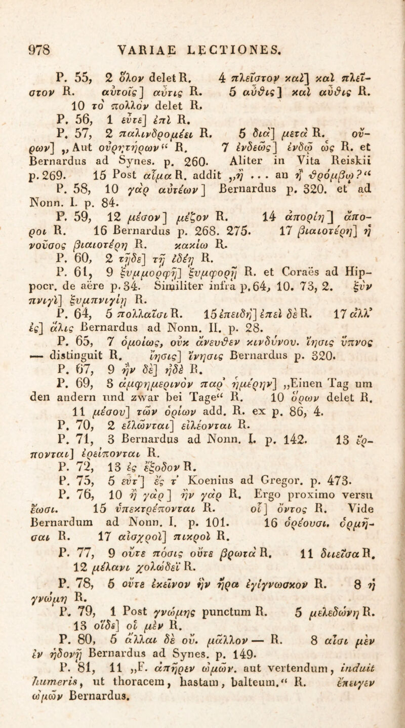 P. 55, 2 oXov delet R, 4 πίεΐατον καί nlit^ στον R. αυτοΐςί αύτις R. 5 aui^^s] κα^ αυ&ις R. 10 το πολλόν delet R. P, 56, 1 εντε] επί R, P. 57, 2 τιαλινδρομέεν R. 5 μετά R. ον- ρων] ,, Aut ονρν,τηρων^^ R. 7 ίν^εώς^ εν^ω ως R. et Bernardus ad Synes. p. 260· Aliter in Vita Reiskii p. 269. 15 Post αΐμαΚ. addit ,,7; ... an rj' τ^ρόμβω?*^ P. 58, 10 γάρ αΰτέων] Bernardus p. 320. et ad Nonn. 1. p. 84. P. 59, 12 μέσον^ μέζον R. 14 άπορίη^ άπο- ροί R. 16 Bernardus p. 268. 275. 17 βίαεοτε'ρ?]] η νοϋσος βιαιοτέρη R. κακ/ω R. P, 60, 2 ry ibirj R. P. 61, 9 ^υμμορφΐ]] ξνμφορη R. et Coraes ad Hip- pocr. de aere p.34. Similiter infra p,64, 10. 73, 2. ξνν πνι,γί] ξνμπρΰγίη R. P. 64, 5 ^ολλαίσ^Ρ. ΐ5έ7Γ£ίδ75] έπεί ^eR. 17 αλλ’ if] άλις Bernardus ad Nonn. II. p. 28. P. 65, 7 ομοίως, ονκ άνεν&εν κίνδυνου, ϊησίς ύπνος distinguit R. ωρίς] ϊνησίς Bernardus ρ. 320. Ρ. 67, 9 jv δε] ηδέ β. ^ ^ Ρ. 69, 3 άμφημερινον παρ ημερην] „Einen Tag um den andern nnd zwar bei Tage‘‘ R. 10 ορών delet R, 11 μέσον] των ορίων add. R. ex p. 86, 4. P. 70, 2 είλωνταί] είλέονται R. P. 71, 3 Bernardus ad Nonn. E p, l42. 13 to- πονταί] ερείπονταν R. P. 72, 13 ες R. P. 75, 5 εντ] ες τ Koenius ad Gregor, p. 473. P. 76, 10 V γάρ] o]v γάρ R. Ergo proximo versu ^ωαί. 15 νπεκτρέπονται R. οϊ] δντος R. Vide Bernardum ad Nonn. I. p. 101. 16 ορέουσι, όρμη^ σαι R. 17 αίσχροϊ] πικροί R, ρ. 77, 9 ούτε πόσις ούτε βρωτάΒ., 11 διιεισαΒ, 12 μέλανι χολωδεϊ R. Ρ. 78, 5 οντβ έκεϊνον ην ηρα έγίγνωσκον R. 8 ^ γνώμη R. Ρ. 79, 1 Post γνώμης punctum R. 5 μείεδώνη R. 13 οΐ μ^ν R. Ρ. 80, 5 aXkai δε ον. μ<χ7Χον— R. 8 cuai μεν εν ηδοντ] Bernardus ad Synes. ρ. 149· Ρ. 81, 11 ,,Ε. άπηρεν ώμων, aut vertendum, induit humeris^ ut thoracem, hastam, balteum.R. εηειγεν ωμών Bernardus.