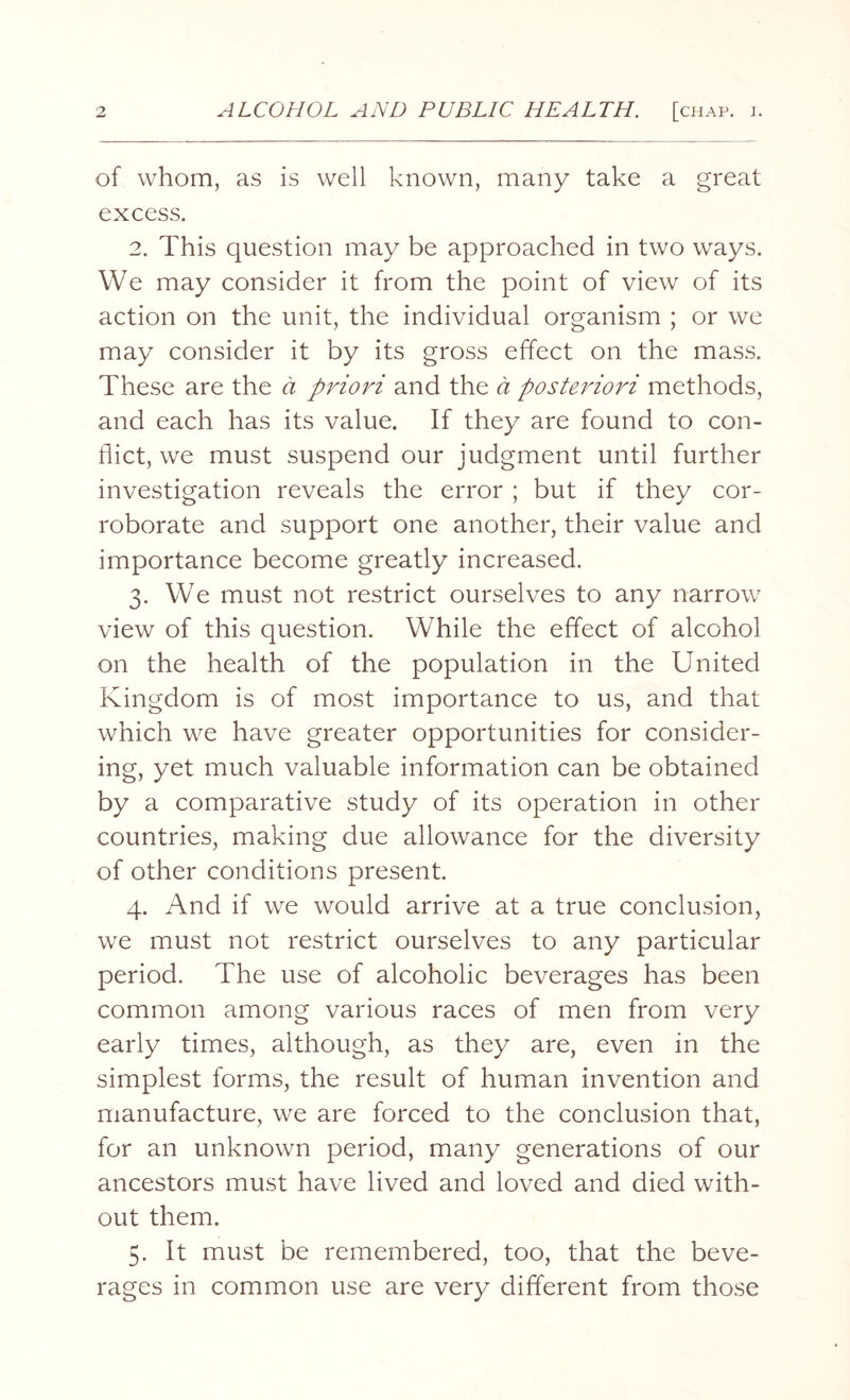 of whom, as is well known, many take a great excess. 2. This question may be approached in two ways. We may consider it from the point of view of its action on the unit, the individual organism ; or we may consider it by its gross effect on the mass. These are the a priori and the a posteriori methods, and each has its value. If they are found to con¬ flict, we must suspend our judgment until further investigation reveals the error ; but if they cor¬ roborate and support one another, their value and importance become greatly increased. 3. We must not restrict ourselves to any narrow view of this question. While the effect of alcohol on the health of the population in the United Kingdom is of most importance to us, and that which we have greater opportunities for consider¬ ing, yet much valuable information can be obtained by a comparative study of its operation in other countries, making due allowance for the diversity of other conditions present. 4. And if we would arrive at a true conclusion, we must not restrict ourselves to any particular period. The use of alcoholic beverages has been common among various races of men from very early times, although, as they are, even in the simplest forms, the result of human invention and manufacture, we are forced to the conclusion that, for an unknown period, many generations of our ancestors must have lived and loved and died with¬ out them. 5. It must be remembered, too, that the beve¬ rages in common use are very different from those