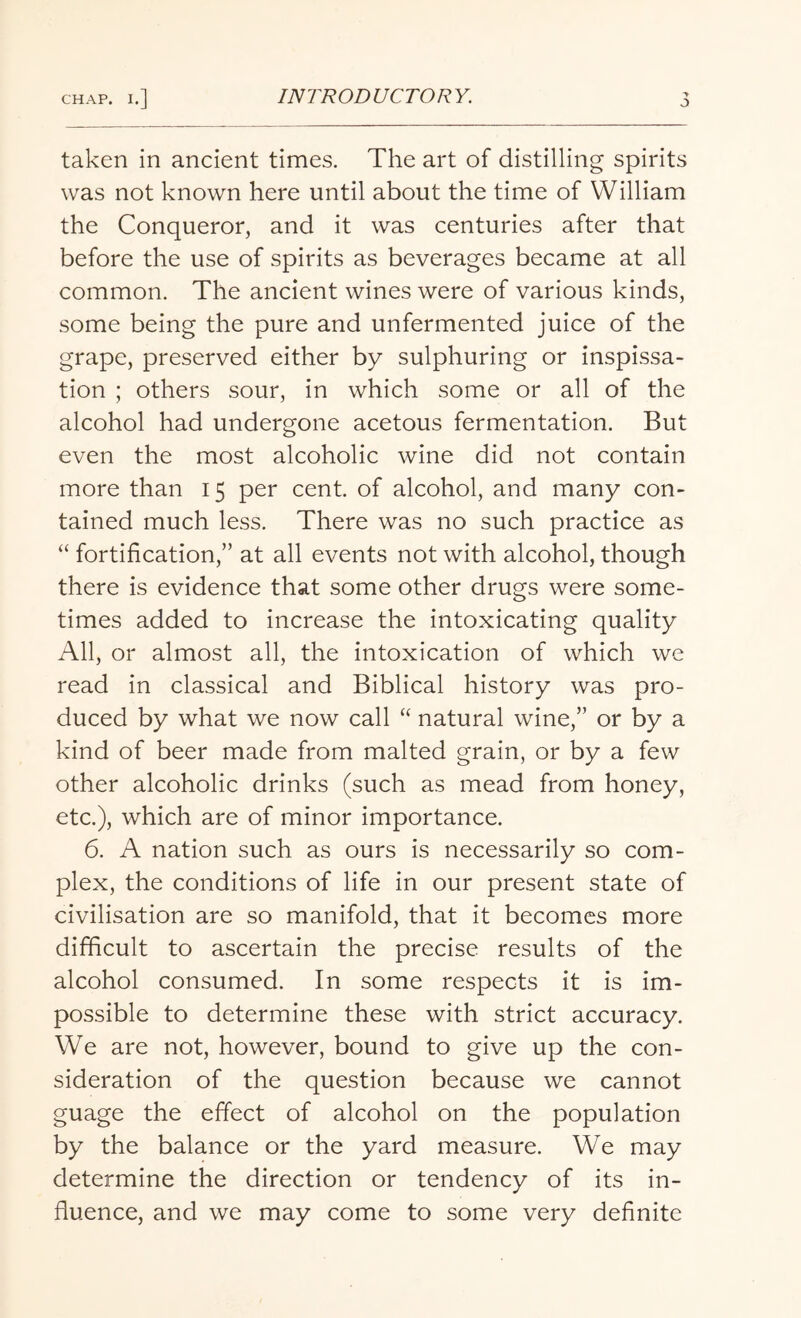 taken in ancient times. The art of distilling spirits was not known here until about the time of William the Conqueror, and it was centuries after that before the use of spirits as beverages became at all common. The ancient wines were of various kinds, some being the pure and unfermented juice of the grape, preserved either by sulphuring or inspissa- tion ; others sour, in which some or all of the alcohol had undergone acetous fermentation. But even the most alcoholic wine did not contain more than 15 per cent, of alcohol, and many con¬ tained much less. There was no such practice as “ fortification,” at all events not with alcohol, though there is evidence that some other drugs were some¬ times added to increase the intoxicating quality All, or almost all, the intoxication of which we read in classical and Biblical history was pro¬ duced by what we now call “ natural wine,” or by a kind of beer made from malted grain, or by a few other alcoholic drinks (such as mead from honey, etc.), which are of minor importance. 6. A nation such as ours is necessarily so com¬ plex, the conditions of life in our present state of civilisation are so manifold, that it becomes more difficult to ascertain the precise results of the alcohol consumed. In some respects it is im¬ possible to determine these with strict accuracy. We are not, however, bound to give up the con¬ sideration of the question because we cannot guage the effect of alcohol on the population by the balance or the yard measure. We may determine the direction or tendency of its in¬ fluence, and we may come to some very definite