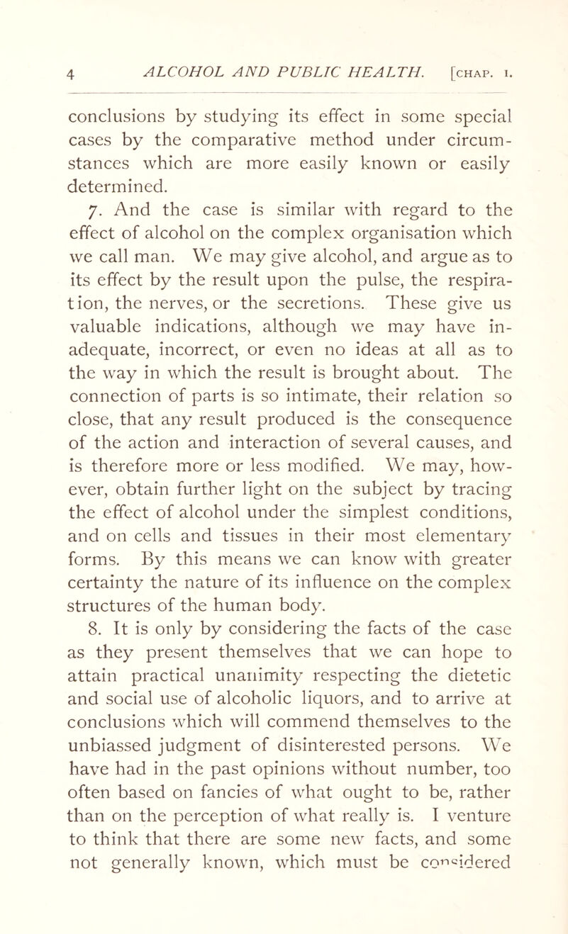 conclusions by studying its effect in some special cases by the comparative method under circum¬ stances which are more easily known or easily determined. 7. And the case is similar with regard to the effect of alcohol on the complex organisation which we call man. We may give alcohol, and argue as to its effect by the result upon the pulse, the respira¬ tion, the nerves, or the secretions. These give us valuable indications, although we may have in¬ adequate, incorrect, or even no ideas at all as to the way in which the result is brought about. The connection of parts is so intimate, their relation so close, that any result produced is the consequence of the action and interaction of several causes, and is therefore more or less modified. We may, how¬ ever, obtain further light on the subject by tracing the effect of alcohol under the simplest conditions, and on cells and tissues in their most elementary forms. By this means we can know with greater certainty the nature of its influence on the complex structures of the human body. 8. It is only by considering the facts of the case as they present themselves that we can hope to attain practical unanimity respecting the dietetic and social use of alcoholic liquors, and to arrive at conclusions which will commend themselves to the unbiassed judgment of disinterested persons. We have had in the past opinions without number, too often based on fancies of what ought to be, rather than on the perception of what really is. I venture to think that there are some new facts, and some not generally known, which must be considered