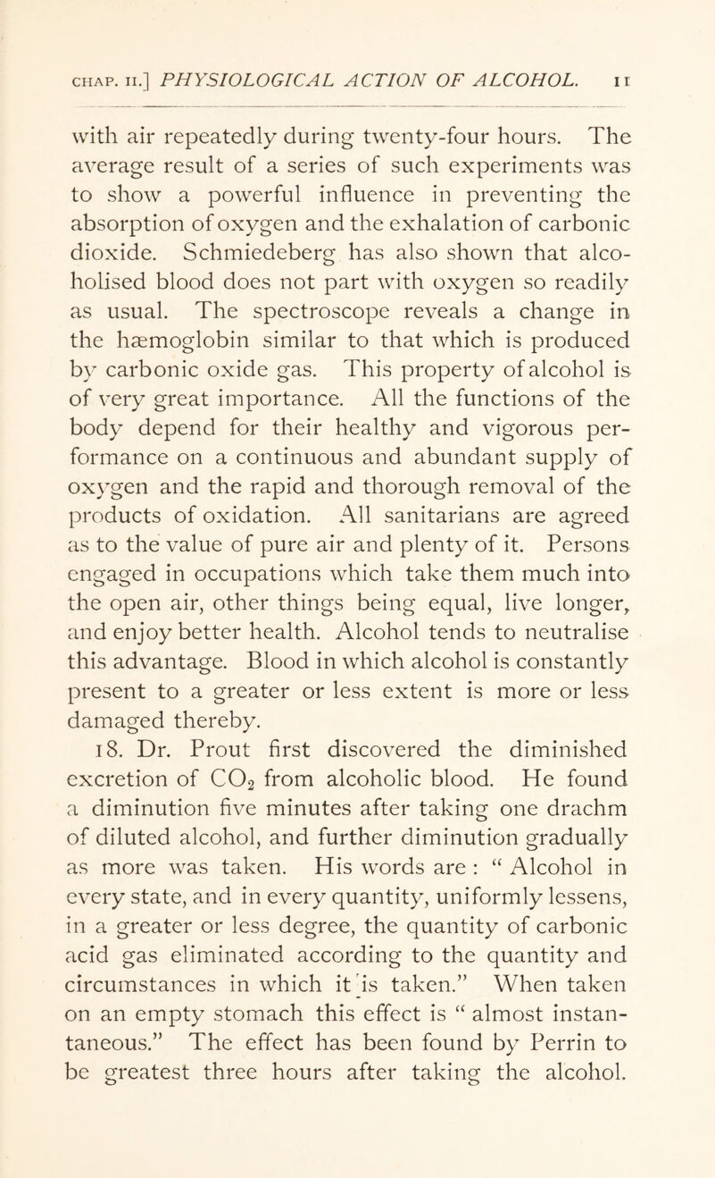 with air repeatedly during twenty-four hours. The average result of a series of such experiments was to show a powerful influence in preventing the absorption of oxygen and the exhalation of carbonic dioxide. Schmiedeberg has also shown that alco- holised blood does not part with oxygen so readily as usual. The spectroscope reveals a change in the haemoglobin similar to that which is produced by carbonic oxide gas. This property of alcohol is of very great importance. All the functions of the body depend for their healthy and vigorous per¬ formance on a continuous and abundant supply of oxygen and the rapid and thorough removal of the products of oxidation. All sanitarians are agreed as to the value of pure air and plenty of it. Persons engaged in occupations which take them much into the open air, other things being equal, live longer, and enjoy better health. Alcohol tends to neutralise this advantage. Blood in which alcohol is constantly present to a greater or less extent is more or less damaged thereby. 18. Dr. Prout first discovered the diminished excretion of C02 from alcoholic blood. He found a diminution five minutes after taking one drachm of diluted alcohol, and further diminution gradually as more was taken. His words are : “ Alcohol in every state, and in every quantity, uniformly lessens, in a greater or less degree, the quantity of carbonic acid gas eliminated according to the quantity and circumstances in which it is taken.” When taken on an empty stomach this effect is “ almost instan¬ taneous.” The effect has been found by Perrin to be greatest three hours after taking the alcohol.