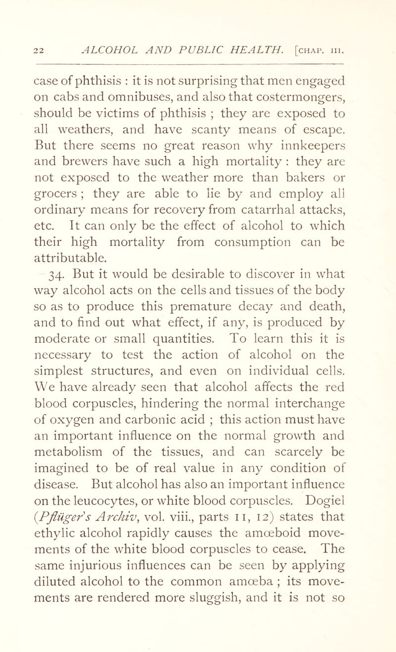 case of phthisis : it is not surprising that men engaged on cabs and omnibuses, and also that costermongers, should be victims of phthisis ; they are exposed to all weathers, and have scanty means of escape. But there seems no great reason why innkeepers and brewers have such a high mortality : they are not exposed to the weather more than bakers or grocers ; they are able to lie by and employ all ordinary means for recovery from catarrhal attacks, etc. It can only be the effect of alcohol to which their high mortality from consumption can be attributable. 34. But it would be desirable to discover in what way alcohol acts on the cells and tissues of the body so as to produce this premature decay and death, and to find out what effect, if any, is produced by moderate or small quantities. To learn this it is necessary to test the action of alcohol on the simplest structures, and even on individual cells. We have already seen that alcohol affects the red blood corpuscles, hindering the normal interchange of oxygen and carbonic acid ; this action must have an important influence on the normal growth and metabolism of the tissues, and can scarcely be imagined to be of real value in any condition of disease. But alcohol has also an important influence on the leucocytes, or white blood corpuscles. Dogiel (Pfliiger's Archiv, vol. viii., parts 11, 12) states that ethylic alcohol rapidly causes the amoeboid move¬ ments of the white blood corpuscles to cease. The same injurious influences can be seen by applying diluted alcohol to the common amoeba ; its move¬ ments are rendered more sluggish, and it is not so