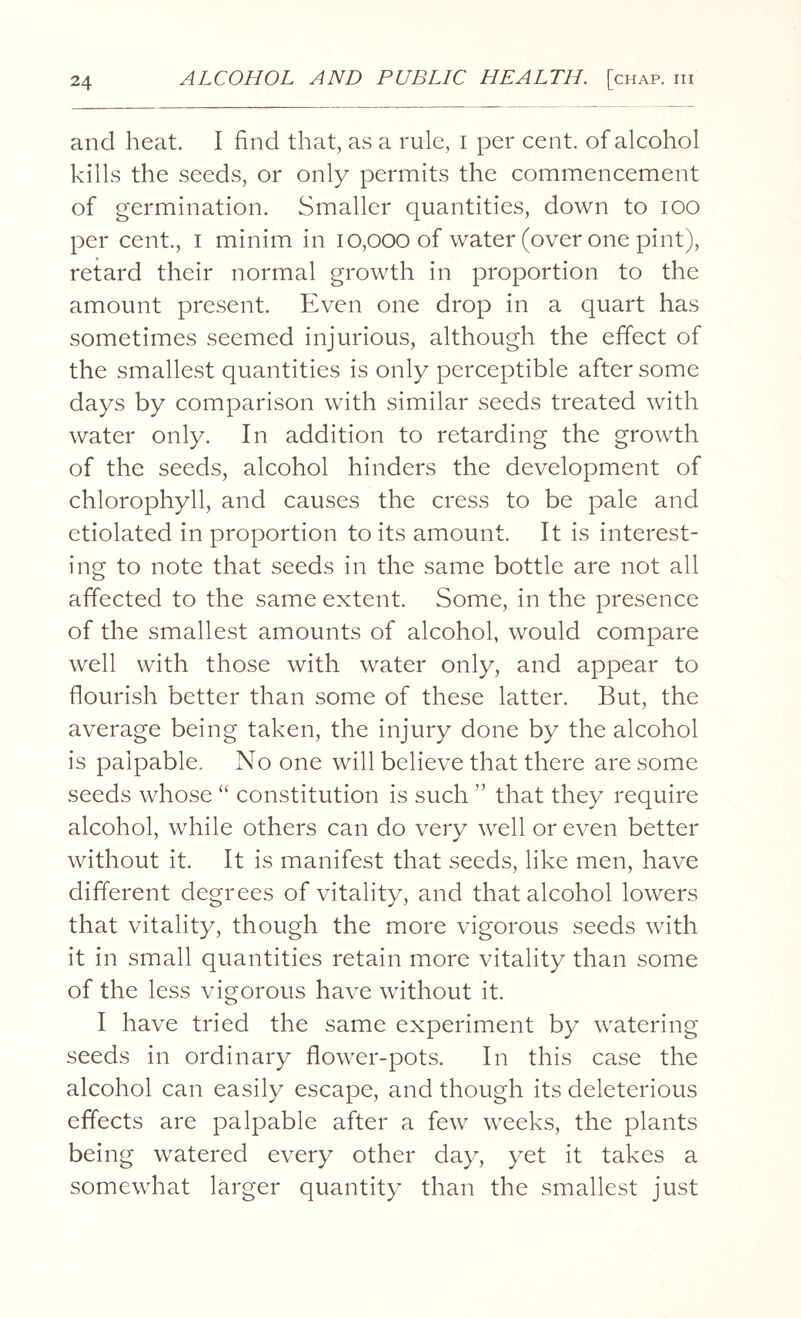 and heat. I find that, as a rule, i per cent, of alcohol kills the seeds, or only permits the commencement of germination. Smaller quantities, down to ioo per cent., I minim in 10,000 of water (over one pint), retard their normal growth in proportion to the amount present. Even one drop in a quart has sometimes seemed injurious, although the effect of the smallest quantities is only perceptible after some days by comparison with similar seeds treated with water only. In addition to retarding the growth of the seeds, alcohol hinders the development of chlorophyll, and causes the cress to be pale and etiolated in proportion to its amount. It is interest¬ ing to note that seeds in the same bottle are not all affected to the same extent. Some, in the presence of the smallest amounts of alcohol, would compare well with those with water only, and appear to flourish better than some of these latter. But, the average being taken, the injury done by the alcohol is palpable. No one will believe that there are some seeds whose “ constitution is such ” that they require alcohol, while others can do very well or even better without it. It is manifest that seeds, like men, have different degrees of vitality, and that alcohol lowers that vitality, though the more vigorous seeds with it in small quantities retain more vitality than some of the less vigorous have without it. I have tried the same experiment by watering seeds in ordinary flower-pots. In this case the alcohol can easily escape, and though its deleterious effects are palpable after a few weeks, the plants being watered every other day, yet it takes a somewhat larger quantity than the smallest just