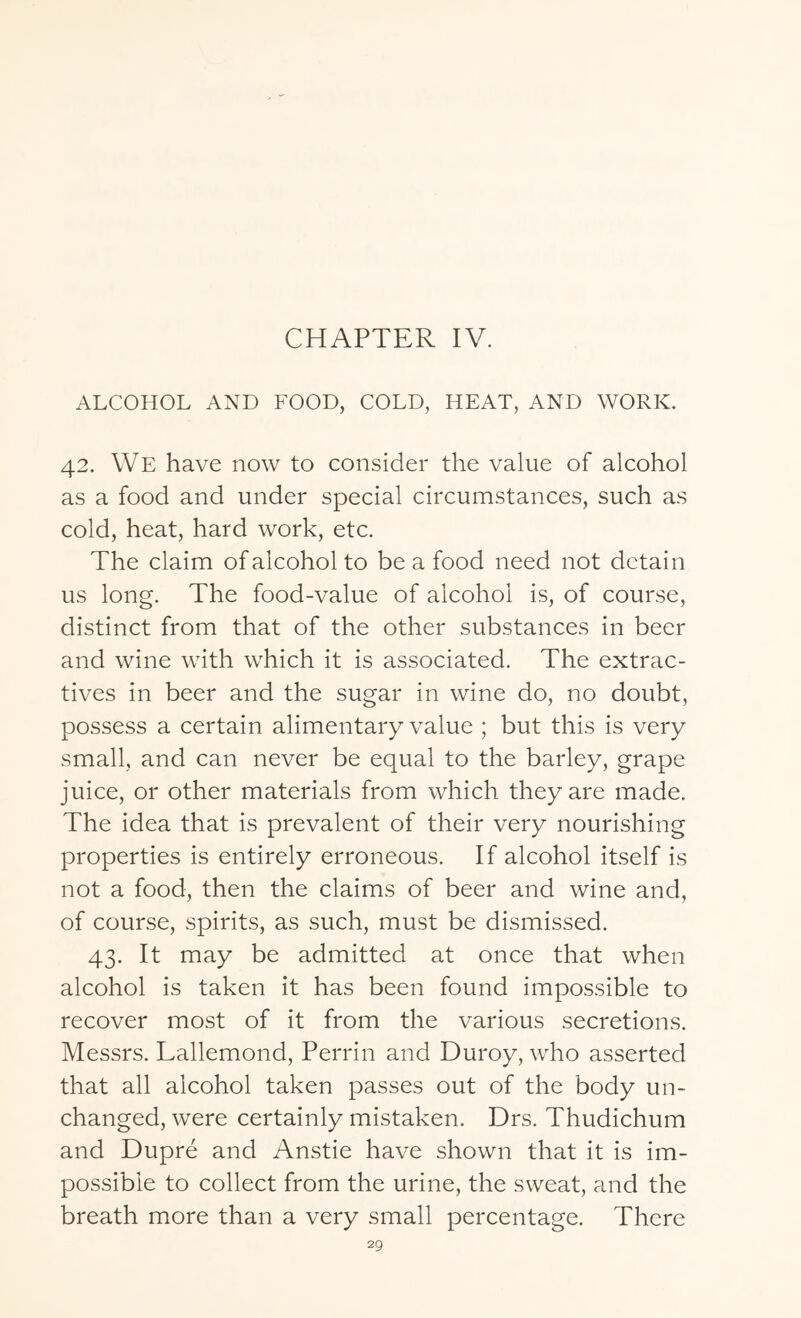 CHAPTER IV. ALCOHOL AND FOOD, COLD, HEAT, AND WORK. 42. We have now to consider the value of alcohol as a food and under special circumstances, such as cold, heat, hard work, etc. The claim of alcohol to be a food need not detain us long. The food-value of alcohol is, of course, distinct from that of the other substances in beer and wine with which it is associated. The extrac¬ tives in beer and the sugar in wine do, no doubt, possess a certain alimentary value ; but this is very small, and can never be equal to the barley, grape juice, or other materials from which they are made. The idea that is prevalent of their very nourishing properties is entirely erroneous. If alcohol itself is not a food, then the claims of beer and wine and, of course, spirits, as such, must be dismissed. 43. It may be admitted at once that when alcohol is taken it has been found impossible to recover most of it from the various secretions. Messrs. Lallemond, Perrin and Duroy, who asserted that all alcohol taken passes out of the body un¬ changed, were certainly mistaken. Drs. Thudichum and Dupre and Anstie have shown that it is im¬ possible to collect from the urine, the sweat, and the breath more than a very small percentage. There