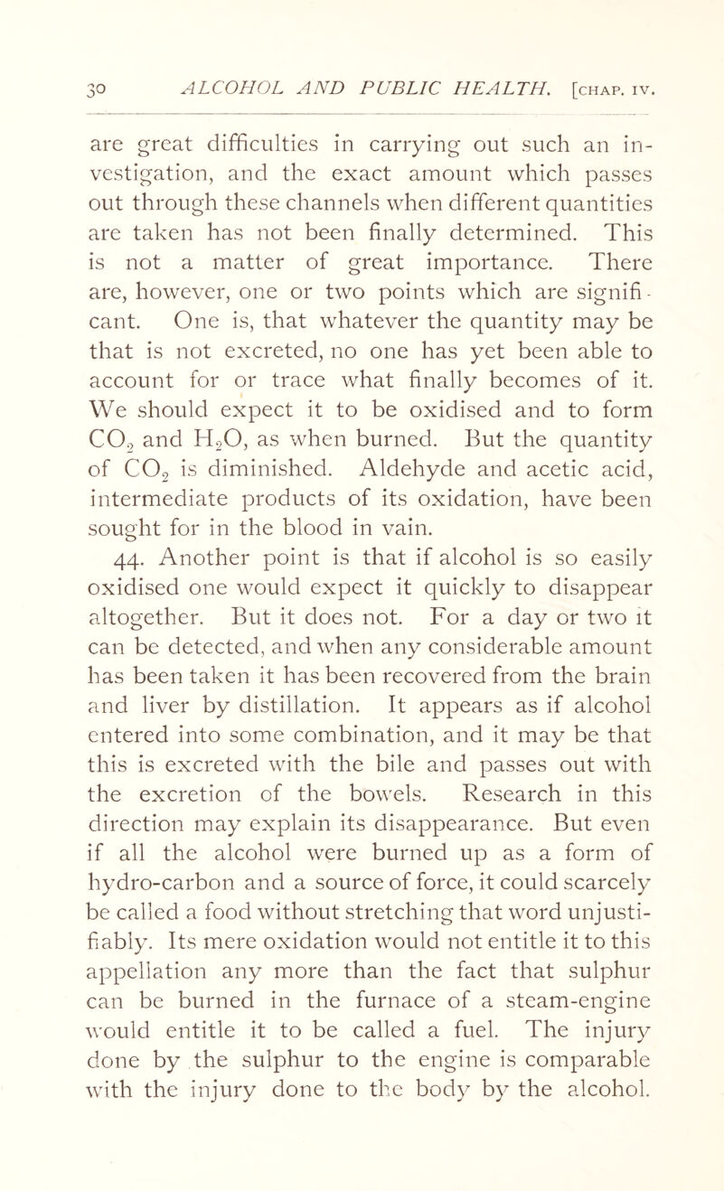 are great difficulties in carrying out such an in¬ vestigation, and the exact amount which passes out through these channels when different quantities are taken has not been finally determined. This is not a matter of great importance. There are, however, one or two points which are signifi - cant. One is, that whatever the quantity may be that is not excreted, no one has yet been able to account for or trace what finally becomes of it. We should expect it to be oxidised and to form C02 and H20, as when burned. But the quantity of C02 is diminished. Aldehyde and acetic acid, intermediate products of its oxidation, have been sought for in the blood in vain. 44. Another point is that if alcohol is so easily oxidised one would expect it quickly to disappear altogether. But it does not. For a day or two it can be detected, and when any considerable amount has been taken it has been recovered from the brain and liver by distillation. It appears as if alcohol entered into some combination, and it may be that this is excreted with the bile and passes out with the excretion of the bowels. Research in this direction may explain its disappearance. But even if all the alcohol were burned up as a form of hydro-carbon and a source of force, it could scarcely be called a food without stretching that word unjusti¬ fiably. Its mere oxidation would not entitle it to this appellation any more than the fact that sulphur can be burned in the furnace of a steam-engine would entitle it to be called a fuel. The injury done by the sulphur to the engine is comparable with the injury done to the body by the alcohol.