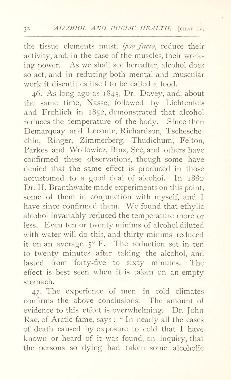 the tissue elements must, ipso facto, reduce their activity, and, in the case of the muscles, their work¬ ing power. As we shall see hereafter, alcohol does so act, and in reducing both mental and muscular work it disentitles itself to be called a food. 46. As long ago as 1845, Dr. Davey, and, about the same time, Nasse, followed by Lichtenfels and Frohlich in 1852, demonstrated that alcohol reduces the temperature of the body. Since then Demarquay and Leconte, Richardson, Tschesche- chin, Ringer, Zimmerberg, Thudichum, Felton, Parkes and Wollowicz, Binz, See, and others have confirmed these observations, though some have denied that the same effect is produced in those accustomed to a good deal of alcohol. In 1880 Dr. H. Branthwaite made experiments on this point, some of them in conjunction with myself, and I have since confirmed them. We found that ethylic alcohol invariably reduced the temperature more or less. Even ten or twenty minims of alcohol diluted with water will do this, and thirty minims reduced it on an average .5° F. The reduction set in ten to twenty minutes after taking the alcohol, and lasted from forty-five to sixty minutes. The effect is best seen when it is taken on an empty stomach. 47. The experience of men in cold climates confirms the above conclusions. The amount of evidence to this effect is overwhelming. Dr. John Rae, of Arctic fame, says : “ In nearly all the cases of death caused by exposure to cold that I have known or heard of it was found, on inquiry, that the persons so dying had taken some alcoholic