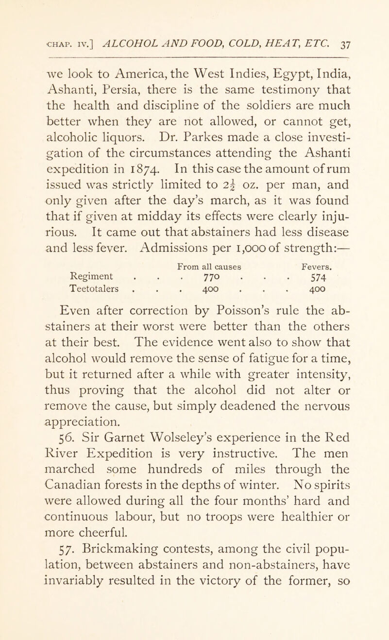 we look to America, the West Indies, Egypt, India, Ashanti, Persia, there is the same testimony that the health and discipline of the soldiers are much better when they are not allowed, or cannot get, alcoholic liquors. Dr. Parkes made a close investi¬ gation of the circumstances attending the Ashanti expedition in 1874. In this case the amount of rum issued was strictly limited to 2§ oz. per man, and only given after the day’s march, as it was found that if given at midday its effects were clearly inju¬ rious. It came out that abstainers had less disease and less fever. Admissions per 1,000 of strength:— From all causes Fevers. Regiment . . . 770 . . . 574 Teetotalers . . . 400 . . . 400 Even after correction by Poisson’s rule the ab¬ stainers at their worst were better than the others at their best. The evidence went also to show that alcohol would remove the sense of fatigue for a time, but it returned after a while with greater intensity, thus proving that the alcohol did not alter or remove the cause, but simply deadened the nervous appreciation. 56. Sir Garnet Wolseley’s experience in the Red River Expedition is very instructive. The men marched some hundreds of miles through the Canadian forests in the depths of winter. No spirits were allowed during all the four months’ hard and continuous labour, but no troops were healthier or more cheerful. 57. Brickmaking contests, among the civil popu¬ lation, between abstainers and non-abstainers, have invariably resulted in the victory of the former, so