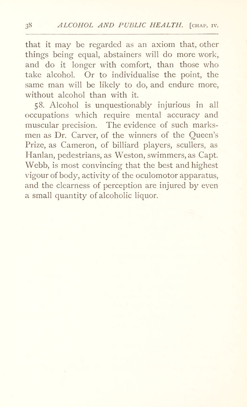 that it may be regarded as an axiom that, other things being equal, abstainers will do more work, and do it longer with comfort, than those who take alcohol. Or to individualise the point, the same man will be likely to do, and endure more, without alcohol than with it. 58. Alcohol is unquestionably injurious in all occupations which require mental accuracy and muscular precision. The evidence of such marks¬ men as Dr. Carver, of the winners of the Queen’s Prize, as Cameron, of billiard players, scullers, as Hanlan, pedestrians, as Weston, swimmers, as Capt. Webb, is most convincing that the best and highest vigour of body, activity of the oculomotor apparatus, and the clearness of perception are injured by even a small quantity of alcoholic liquor.