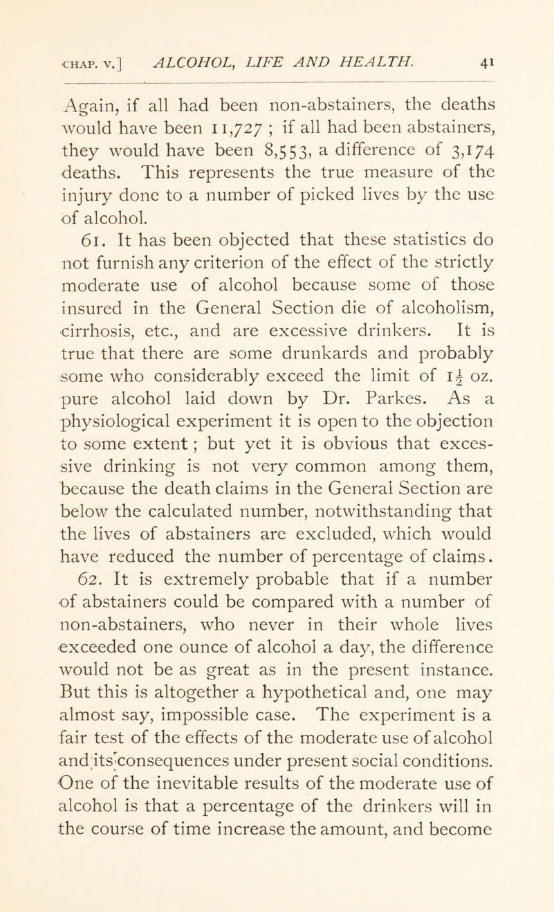 Again, if all had been non-abstainers, the deaths would have been 11,727 ; if all had been abstainers, they would have been 8,553, a difference of 3,174 deaths. This represents the true measure of the injury done to a number of picked lives by the use of alcohol. 61. It has been objected that these statistics do not furnish any criterion of the effect of the strictly moderate use of alcohol because some of those insured in the General Section die of alcoholism, cirrhosis, etc., and are excessive drinkers. It is true that there are some drunkards and probably some who considerably exceed the limit of i| oz. pure alcohol laid down by Dr. Parkes. As a physiological experiment it is open to the objection to some extent; but yet it is obvious that exces¬ sive drinking is not very common among them, because the death claims in the General Section are below the calculated number, notwithstanding that the lives of abstainers are excluded, which would have reduced the number of percentage of claims. 62. It is extremely probable that if a number of abstainers could be compared with a number of non-abstainers, who never in their whole lives exceeded one ounce of alcohol a day, the difference would not be as great as in the present instance. But this is altogether a hypothetical and, one may almost say, impossible case. The experiment is a fair test of the effects of the moderate use of alcohol and itsTonsequences under present social conditions. One of the inevitable results of the moderate use of alcohol is that a percentage of the drinkers will in the course of time increase the amount, and become