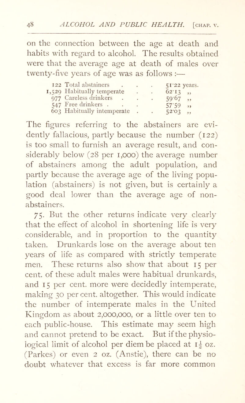 on the connection between the age at death and habits with regard to alcohol. The results obtained were that the average age at death of males over twenty-five years of age was as follows :— 122 Total abstainers 51‘22 years. 1,529 Habitually temperate 977 Careless drinkers 547 Free drinkers . 603 Habitually intemperate The figures referring to the abstainers are evi¬ dently fallacious, partly because the number (122) is too small to furnish an average result, and con¬ siderably below (28 per 1,000) the average number of abstainers among the adult population, and partly because the average age of the living popu¬ lation (abstainers) is not given, but is certainly a good deal lower than the average age of non¬ abstainers. 75. But the other returns indicate very clearly that the effect of alcohol in shortening life is very considerable, and in proportion to the quantity taken. Drunkards lose on the average about ten years of life as compared with strictly temperate men. These returns also show that about 15 per cent, of these adult males were habitual drunkards, and 15 per cent, more were decidedly intemperate, making 30 per cent, altogether. This would indicate the number of intemperate males in the United Kingdom as about 2,000,000, or a little over ten to each public-house. This estimate may seem high and cannot pretend to be exact. But if the physio¬ logical limit of alcohol per diem be placed at i| oz. (Parkes) or even 2 oz. (Anstie), there can be no doubt whatever that excess is far more common