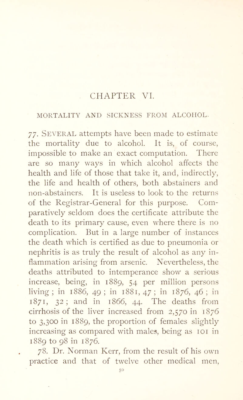 CHAPTER VI. MORTALITY AND SICKNESS FROM ALCOHOL. 77. SEVERAL attempts have been made to estimate the mortality due to alcohol. It is, of course, impossible to make an exact computation. There are so many ways in which alcohol affects the health and life of those that take it, and, indirectly, the life and health of others, both abstainers and non-abstainers. It is useless to look to the returns of the Registrar-General for this purpose. Com¬ paratively seldom does the certificate attribute the death to its primary cause, even where there is no complication. But in a large number of instances the death which is certified as due to pneumonia or nephritis is as truly the result of alcohol as any in¬ flammation arising from arsenic. Nevertheless, the deaths attributed to intemperance show a serious increase, being, in 1889, 54 per million persons living ; in 1886, 49 ; in 1881, 47 ; in 1876, 46 ; in 1871, 32 ; and in 1866, 44. The deaths from cirrhosis of the liver increased from 2,570 in 1876 to 3,300 in 1889, the proportion of females slightly increasing as compared with males, being as 101 in 1889 to 98 in 1876. 78. Dr. Norman Kerr, from the result of his own practice and that of twelve other medical men,