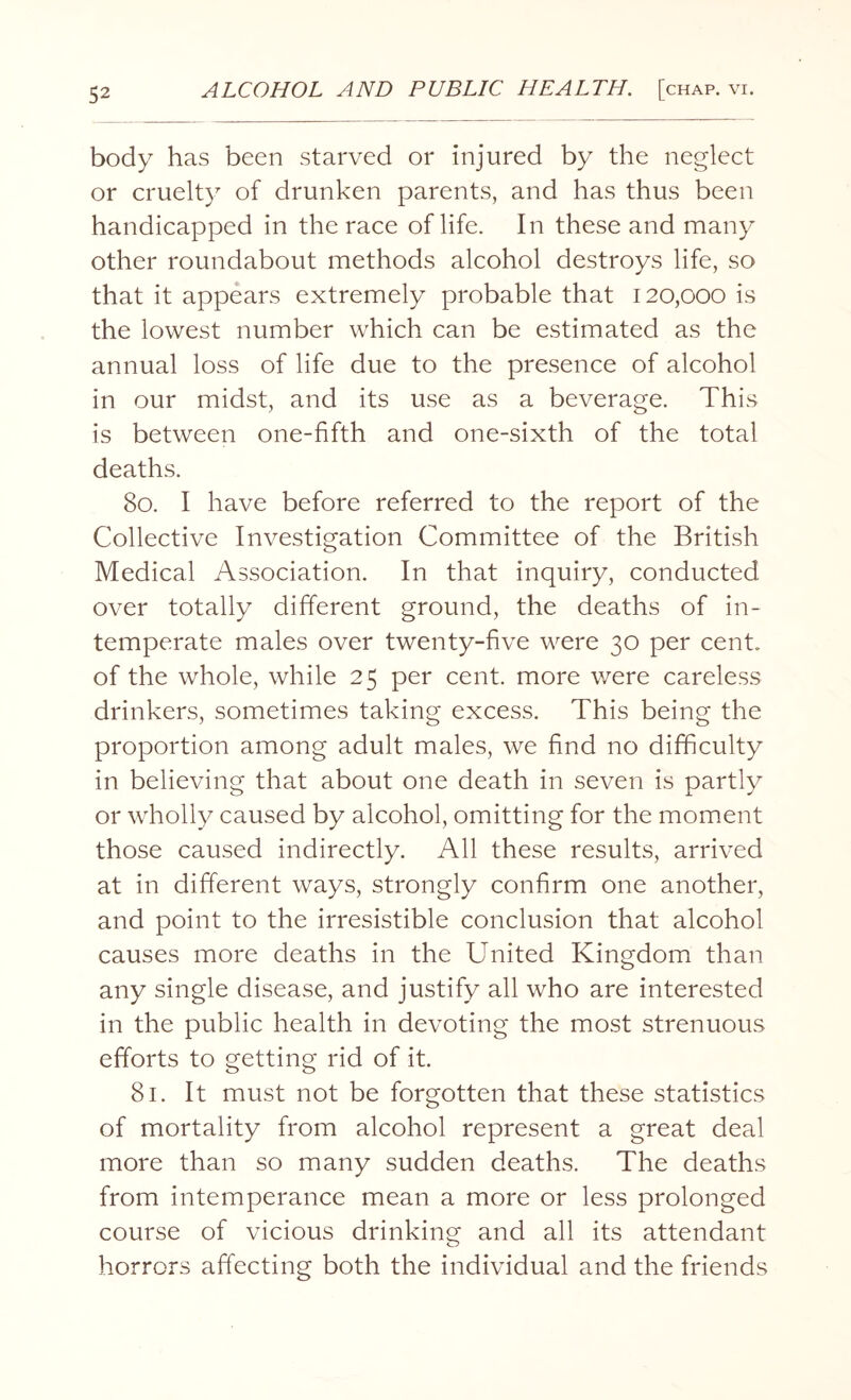 body has been starved or injured by the neglect or cruelty of drunken parents, and has thus been handicapped in the race of life. In these and many other roundabout methods alcohol destroys life, so that it appears extremely probable that 120,000 is the lowest number which can be estimated as the annual loss of life due to the presence of alcohol in our midst, and its use as a beverage. This is between one-fifth and one-sixth of the total deaths. 80. I have before referred to the report of the Collective Investigation Committee of the British Medical Association. In that inquiry, conducted over totally different ground, the deaths of in¬ temperate males over twenty-five were 30 per cent, of the whole, while 25 per cent, more were careless drinkers, sometimes taking excess. This being the proportion among adult males, we find no difficulty in believing that about one death in seven is partly or wholly caused by alcohol, omitting for the moment those caused indirectly. All these results, arrived at in different ways, strongly confirm one another, and point to the irresistible conclusion that alcohol causes more deaths in the United Kingdom than any single disease, and justify all who are interested in the public health in devoting the most strenuous efforts to getting rid of it. 81. It must not be forgotten that these statistics of mortality from alcohol represent a great deal more than so many sudden deaths. The deaths from intemperance mean a more or less prolonged course of vicious drinking and all its attendant horrors affecting both the individual and the friends
