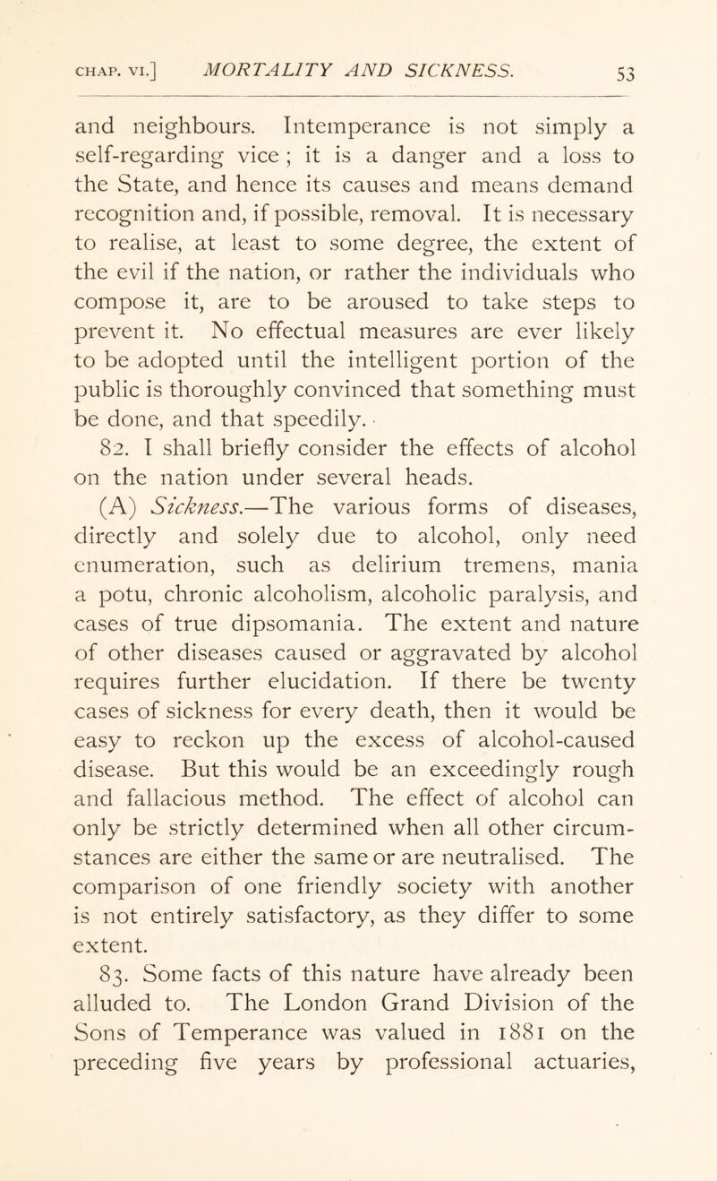 and neighbours. Intemperance is not simply a self-regarding vice ; it is a danger and a loss to the State, and hence its causes and means demand recognition and, if possible, removal. It is necessary to realise, at least to some degree, the extent of the evil if the nation, or rather the individuals who compose it, are to be aroused to take steps to prevent it. No effectual measures are ever likely to be adopted until the intelligent portion of the public is thoroughly convinced that something must be done, and that speedily. ■ 82. I shall briefly consider the effects of alcohol on the nation under several heads. (A) Sickness.—The various forms of diseases, directly and solely due to alcohol, only need enumeration, such as delirium tremens, mania a potu, chronic alcoholism, alcoholic paralysis, and cases of true dipsomania. The extent and nature of other diseases caused or aggravated by alcohol requires further elucidation. If there be twenty cases of sickness for every death, then it would be easy to reckon up the excess of alcohol-caused disease. But this would be an exceedingly rough and fallacious method. The effect of alcohol can only be strictly determined when all other circum¬ stances are either the same or are neutralised. The comparison of one friendly society with another is not entirely satisfactory, as they differ to some extent. 83. Some facts of this nature have already been alluded to. The London Grand Division of the Sons of Temperance was valued in 1881 on the preceding five years by professional actuaries,