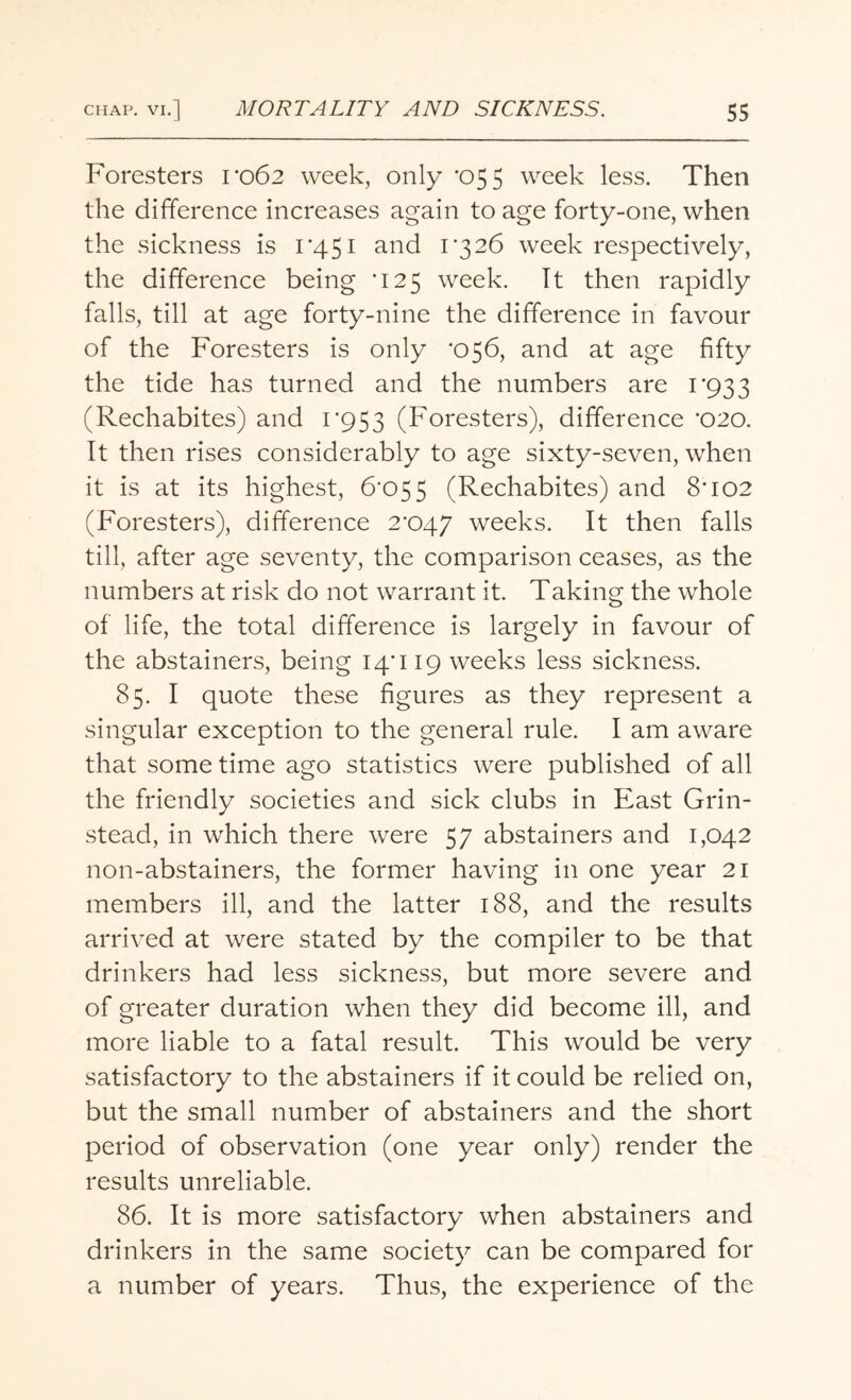 Foresters 1*062 week, only *055 week less. Then the difference increases again to age forty-one, when the sickness is 1*451 and 1*326 week respectively, the difference being *125 week. It then rapidly falls, till at age forty-nine the difference in favour of the Foresters is only *056, and at age fifty the tide has turned and the numbers are 1*933 (Rechabites) and 1*953 (Foresters), difference *020. It then rises considerably to age sixty-seven, when it is at its highest, 6*055 (Rechabites) and 8*102 (Foresters), difference 2*047 weeks. It then falls till, after age seventy, the comparison ceases, as the numbers at risk do not warrant it. Taking the whole of life, the total difference is largely in favour of the abstainers, being 14*119 weeks less sickness. 85. I quote these figures as they represent a singular exception to the general rule. I am aware that some time ago statistics were published of all the friendly societies and sick clubs in East Grin- stead, in which there were 57 abstainers and 1,042 non-abstainers, the former having in one year 21 members ill, and the latter 188, and the results arrived at were stated by the compiler to be that drinkers had less sickness, but more severe and of greater duration when they did become ill, and more liable to a fatal result. This would be very satisfactory to the abstainers if it could be relied on, but the small number of abstainers and the short period of observation (one year only) render the results unreliable. 86. It is more satisfactory when abstainers and drinkers in the same society can be compared for a number of years. Thus, the experience of the