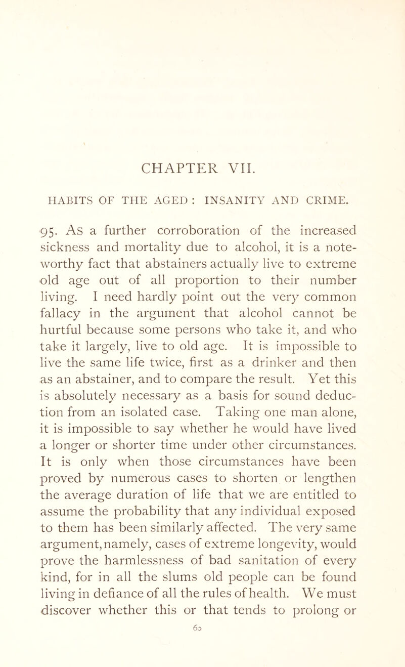 CHAPTER VII. HABITS OF THE AGED : INSANITY AND CRIME. 95. As a further corroboration of the increased sickness and mortality due to alcohol, it is a note¬ worthy fact that abstainers actually live to extreme old age out of all proportion to their number living. I need hardly point out the very common fallacy in the argument that alcohol cannot be hurtful because some persons who take it, and who take it largely, live to old age. It is impossible to live the same life twice, first as a drinker and then as an abstainer, and to compare the result. Yet this is absolutely necessary as a basis for sound deduc¬ tion from an isolated case. Taking one man alone, it is impossible to say whether he would have lived a longer or shorter time under other circumstances. It is only when those circumstances have been proved by numerous cases to shorten or lengthen the average duration of life that we are entitled to assume the probability that any individual exposed to them has been similarly affected. The very same argument, namely, cases of extreme longevity, would prove the harmlessness of bad sanitation of every kind, for in all the slums old people can be found living in defiance of all the rules of health. We must discover whether this or that tends to prolong or