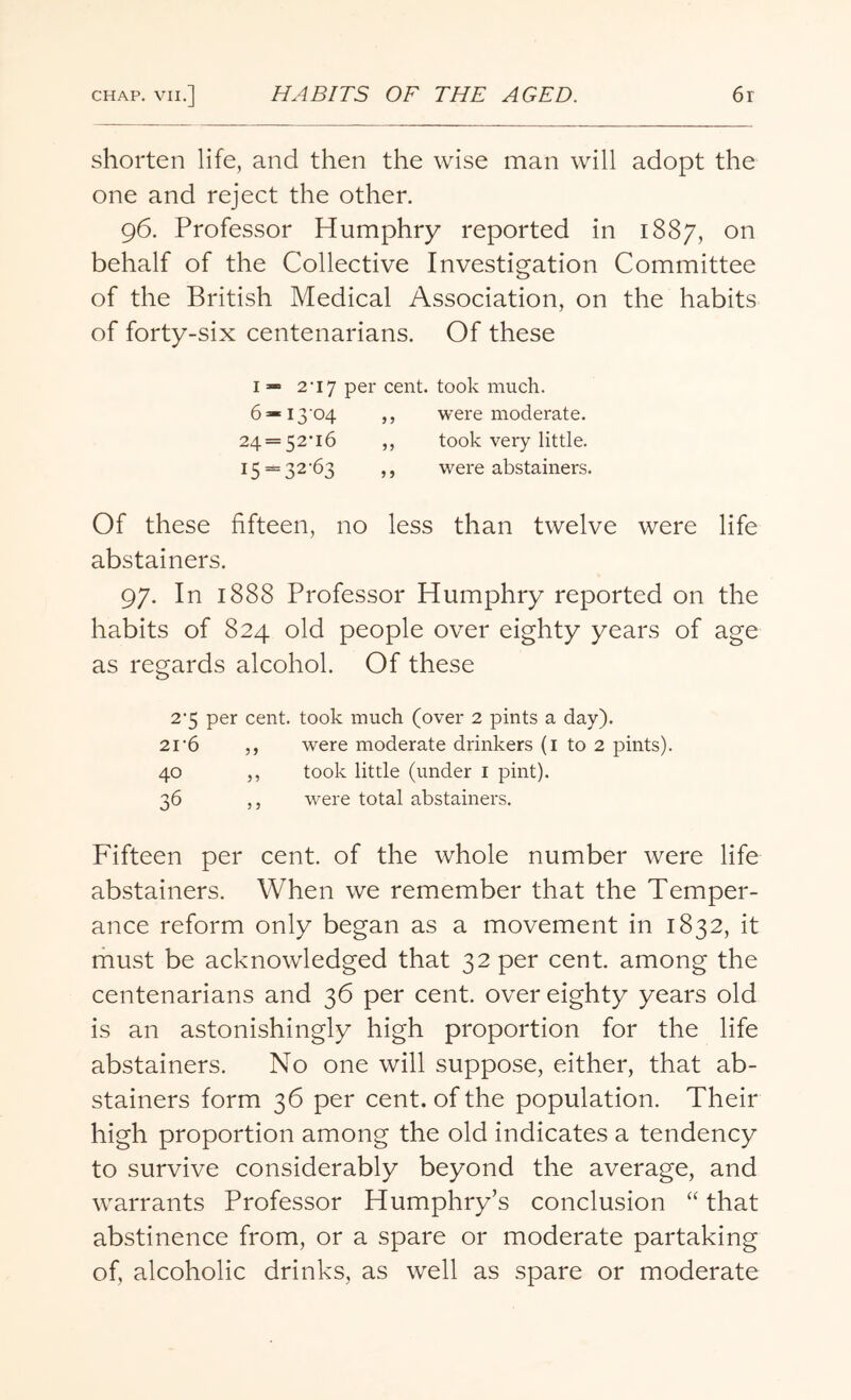 shorten life, and then the wise man will adopt the one and reject the other. 96. Professor Humphry reported in 1887, on behalf of the Collective Investigation Committee of the British Medical Association, on the habits of forty-six centenarians. Of these 1 — 2-i7 per cent, took much. 6*i3'04 ,, were moderate. 24 = 52'i6 ,, took very little. 15 = 32-6s ,, were abstainers. Of these fifteen, no less than twelve were life abstainers. 97. In 1888 Professor Humphry reported on the habits of 824 old people over eighty years of age as regards alcohol. Of these 2'5 per cent, took much (over 2 pints a day). 21-6 ,, were moderate drinkers (1 to 2 pints). 40 ,, took little (under 1 pint). 36 ,, were total abstainers. Fifteen per cent, of the whole number were life abstainers. When we remember that the Temper¬ ance reform only began as a movement in 1832, it must be acknowledged that 32 per cent, among the centenarians and 36 per cent, over eighty years old is an astonishingly high proportion for the life abstainers. No one will suppose, either, that ab¬ stainers form 36 per cent, of the population. Their high proportion among the old indicates a tendency to survive considerably beyond the average, and warrants Professor Humphry’s conclusion “ that abstinence from, or a spare or moderate partaking of, alcoholic drinks, as well as spare or moderate