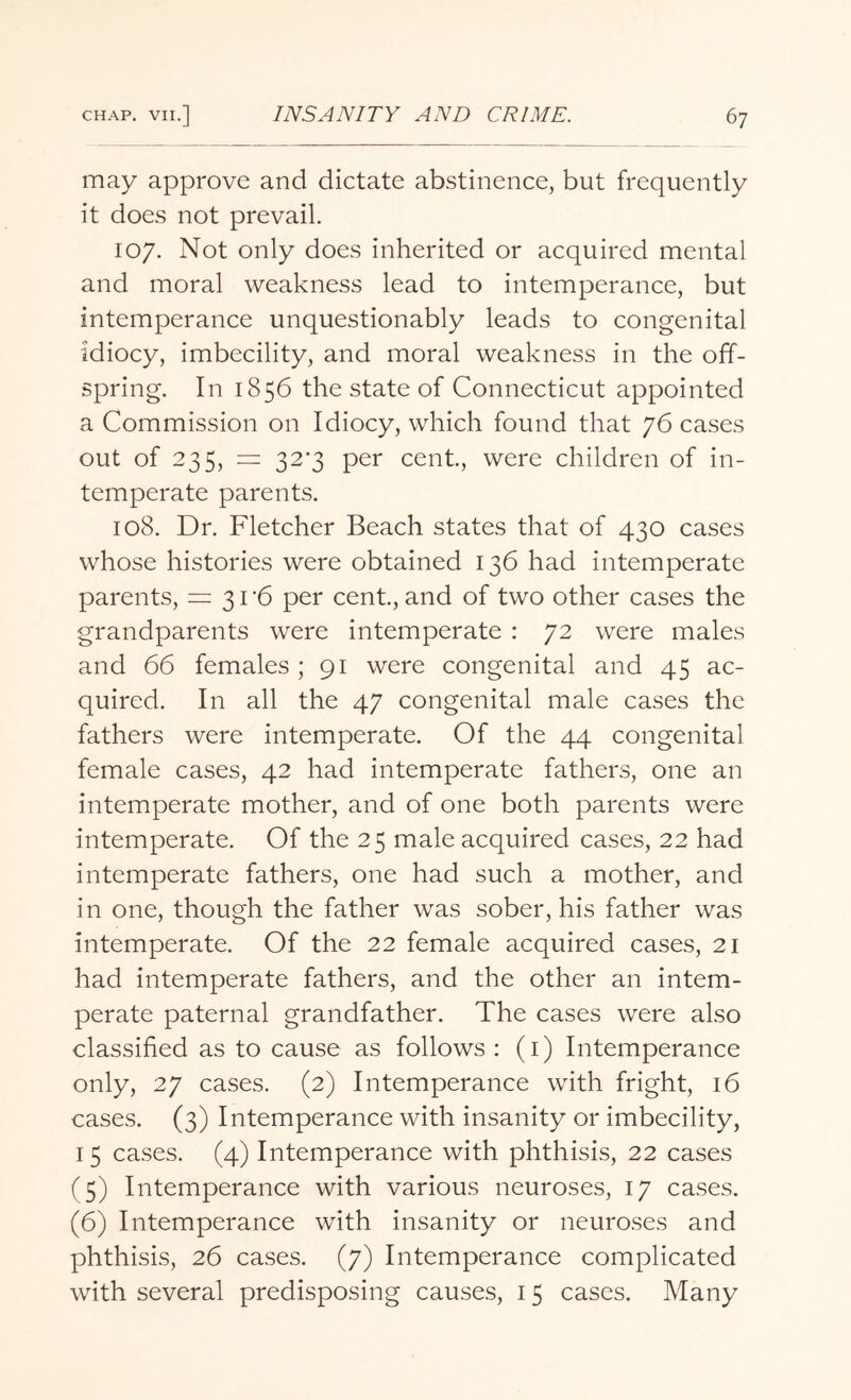 may approve and dictate abstinence, but frequently it does not prevail. 107. Not only does inherited or acquired mental and moral weakness lead to intemperance, but intemperance unquestionably leads to congenital idiocy, imbecility, and moral weakness in the off¬ spring. In 1856 the state of Connecticut appointed a Commission on Idiocy, which found that 76 cases out of 235, = 323 per cent., were children of in¬ temperate parents. 108. Dr. Fletcher Beach states that of 430 cases whose histories were obtained 136 had intemperate parents, = 31-6 per cent., and of two other cases the grandparents were intemperate : 72 were males and 66 females ; 91 were congenital and 45 ac¬ quired. In all the 47 congenital male cases the fathers were intemperate. Of the 44 congenital female cases, 42 had intemperate fathers, one an intemperate mother, and of one both parents were intemperate. Of the 25 male acquired cases, 22 had intemperate fathers, one had such a mother, and in one, though the father was sober, his father was intemperate. Of the 22 female acquired cases, 21 had intemperate fathers, and the other an intem¬ perate paternal grandfather. The cases were also classified as to cause as follows : (1) Intemperance only, 27 cases. (2) Intemperance with fright, 16 cases. (3) Intemperance with insanity or imbecility, 15 cases. (4) Intemperance with phthisis, 22 cases (5) Intemperance with various neuroses, 17 cases. (6) Intemperance with insanity or neuroses and phthisis, 26 cases. (7) Intemperance complicated with several predisposing causes, 15 cases. Many