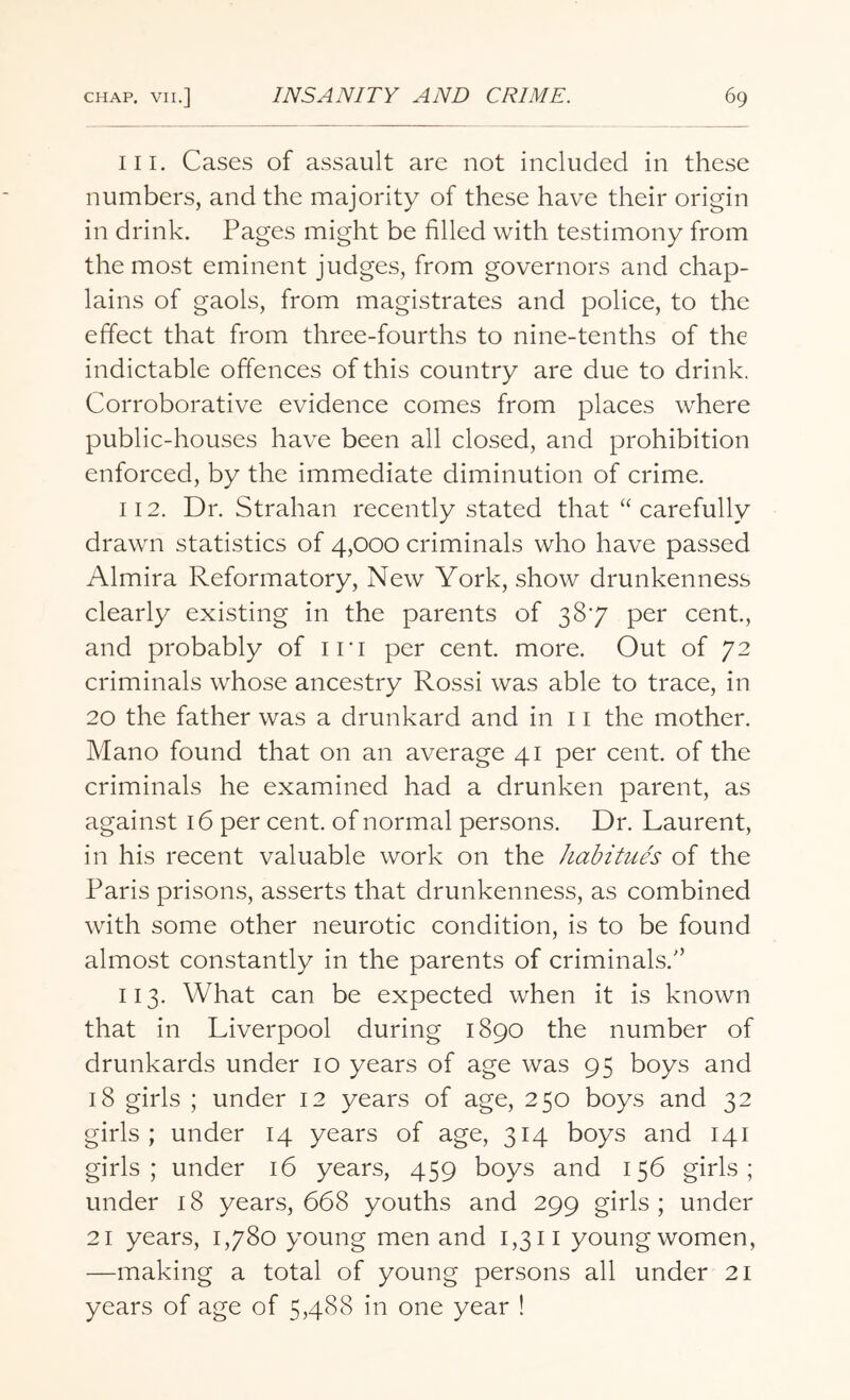 111. Cases of assault are not included in these numbers, and the majority of these have their origin in drink. Pages might be filled with testimony from the most eminent judges, from governors and chap¬ lains of gaols, from magistrates and police, to the effect that from three-fourths to nine-tenths of the indictable offences of this country are due to drink. Corroborative evidence comes from places where public-houses have been all closed, and prohibition enforced, by the immediate diminution of crime. 112. Dr. Strahan recently stated that “carefully drawn statistics of 4,000 criminals who have passed Almira Reformatory, New York, show drunkenness clearly existing in the parents of 387 per cent., and probably of in per cent. more. Out of 72 criminals whose ancestry Rossi was able to trace, in 20 the father was a drunkard and in 11 the mother. Mano found that on an average 41 per cent, of the criminals he examined had a drunken parent, as against 16 per cent, of normal persons. Dr. Laurent, in his recent valuable work on the habitues of the Paris prisons, asserts that drunkenness, as combined with some other neurotic condition, is to be found almost constantly in the parents of criminals/’ 113. What can be expected when it is known that in Liverpool during 1890 the number of drunkards under 10 years of age was 95 boys and 18 girls ; under 12 years of age, 250 boys and 32 girls; under 14 years of age, 314 boys and 141 girls; under 16 years, 459 boys and 156 girls; under 18 years, 668 youths and 299 girls ; under 21 years, 1,780 young men and 1,311 youngwomen, —making a total of young persons all under 21 years of age of 5,488 in one year !