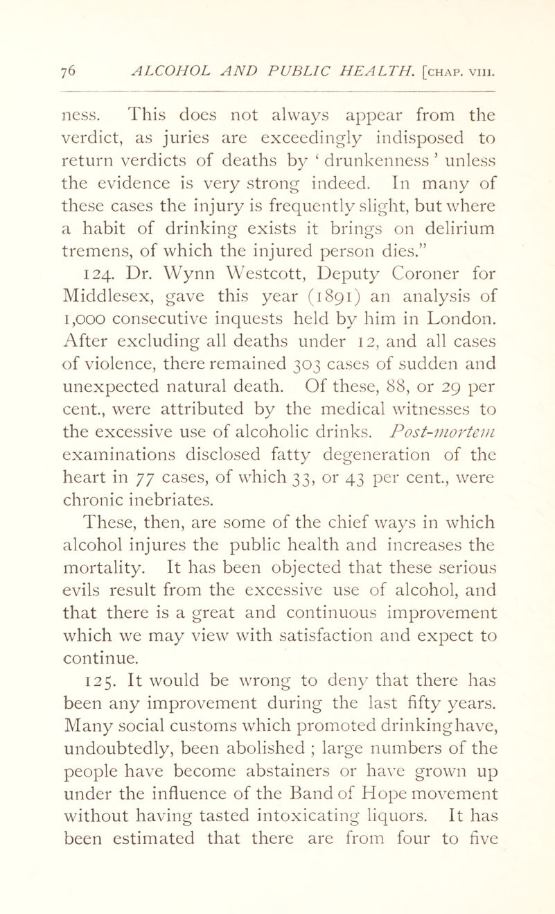ness. This does not always appear from the verdict, as juries are exceedingly indisposed to return verdicts of deaths by ‘ drunkenness ’ unless the evidence is very strong indeed. In many of these cases the injury is frequently slight, but where a habit of drinking exists it brings on delirium tremens, of which the injured person dies.” 124. Dr. Wynn Westcott, Deputy Coroner for Middlesex, gave this year (1891) an analysis of 1,000 consecutive inquests held by him in London. After excluding all deaths under 12, and all cases of violence, there remained 303 cases of sudden and unexpected natural death. Of these, 88, or 29 per cent., were attributed by the medical witnesses to the excessive use of alcoholic drinks. Post-mortem examinations disclosed fatty degeneration of the heart in 77 cases, of which 33, or 43 per cent., were chronic inebriates. These, then, are some of the chief ways in which alcohol injures the public health and increases the mortality. It has been objected that these serious evils result from the excessive use of alcohol, and that there is a great and continuous improvement which we may view with satisfaction and expect to continue. 125. It would be wrong to deny that there has been any improvement during the last fifty years. Many social customs which promoted drinking have, undoubtedly, been abolished ; large numbers of the people have become abstainers or have grown up under the influence of the Band of Hope movement without having tasted intoxicating liquors. It has been estimated that there are from four to five