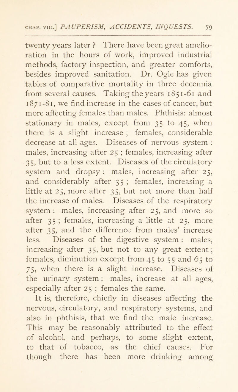 twenty years later ? There have been great amelio¬ ration in the hours of work, improved industrial methods, factory inspection, and greater comforts, besides improved sanitation. Dr. Ogle has given tables of comparative mortality in three decennia from several causes. Taking the years 1851-61 and 1871-81, we find increase in the cases of cancer, but more affecting females than males. Phthisis: almost stationary in males, except from 35 to 45, when there is a slight increase ; females, considerable decrease at all ages. Diseases of nervous system : males, increasing after 25 ; females, increasing after 35, but to a less extent. Diseases of the circulatory system and dropsy : males, increasing after 25, and considerably after 35 ; females, increasing a little at 25, more after 35, but not more than half the increase of males. Diseases of the respiratory system : males, increasing after 25, and more so after 35 ; females, increasing a little at 25, more after 35, and the difference from males’ increase less. Diseases of the digestive system : males, increasing after 3 5, but not to any great extent; females, diminution except from 45 to 55 and 65 to 75, when there is a slight increase. Diseases of the urinary system : males, increase at all ages, especially after 25 ; females the same. It is, therefore, chiefly in diseases affecting the nervous, circulatory, and respiratory systems, and also in phthisis, that we find the male increase. This may be reasonably attributed to the effect of alcohol, and perhaps, to some slight extent, to that of tobacco, as the chief causes. For though there has been more drinking among